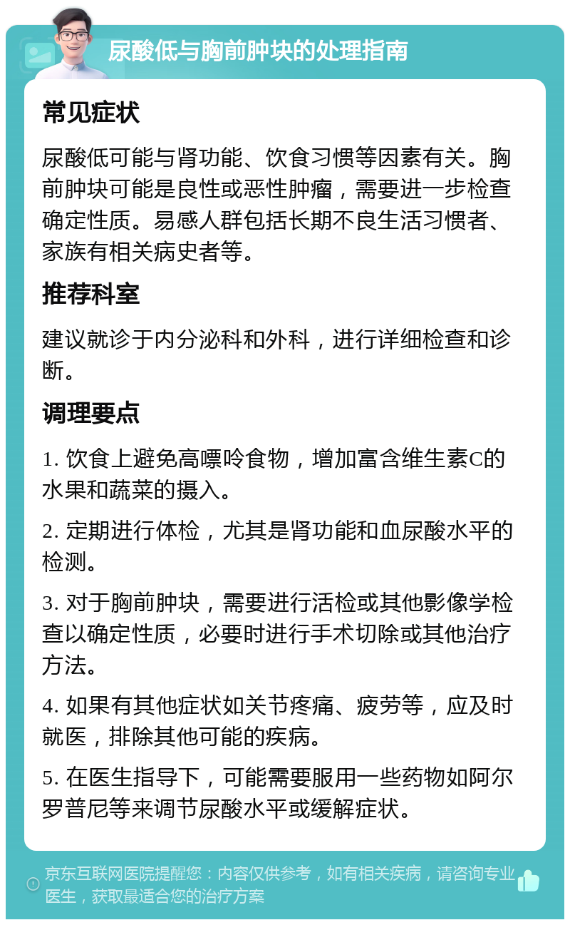 尿酸低与胸前肿块的处理指南 常见症状 尿酸低可能与肾功能、饮食习惯等因素有关。胸前肿块可能是良性或恶性肿瘤，需要进一步检查确定性质。易感人群包括长期不良生活习惯者、家族有相关病史者等。 推荐科室 建议就诊于内分泌科和外科，进行详细检查和诊断。 调理要点 1. 饮食上避免高嘌呤食物，增加富含维生素C的水果和蔬菜的摄入。 2. 定期进行体检，尤其是肾功能和血尿酸水平的检测。 3. 对于胸前肿块，需要进行活检或其他影像学检查以确定性质，必要时进行手术切除或其他治疗方法。 4. 如果有其他症状如关节疼痛、疲劳等，应及时就医，排除其他可能的疾病。 5. 在医生指导下，可能需要服用一些药物如阿尔罗普尼等来调节尿酸水平或缓解症状。