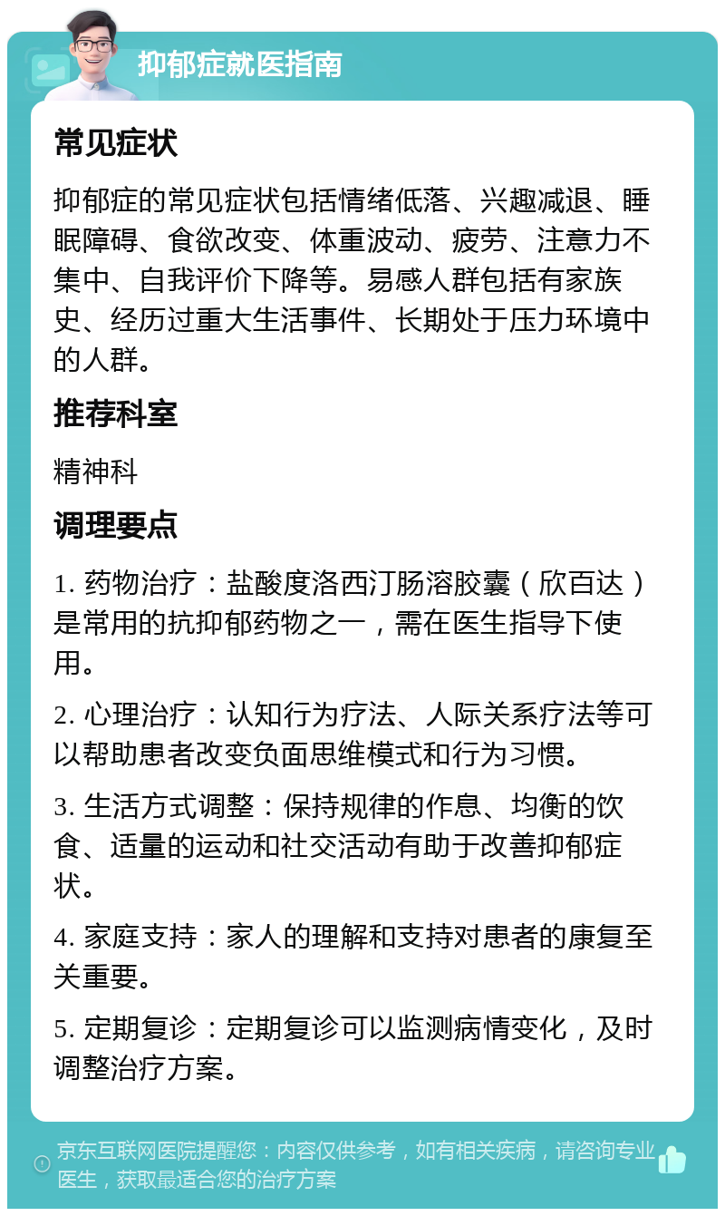 抑郁症就医指南 常见症状 抑郁症的常见症状包括情绪低落、兴趣减退、睡眠障碍、食欲改变、体重波动、疲劳、注意力不集中、自我评价下降等。易感人群包括有家族史、经历过重大生活事件、长期处于压力环境中的人群。 推荐科室 精神科 调理要点 1. 药物治疗：盐酸度洛西汀肠溶胶囊（欣百达）是常用的抗抑郁药物之一，需在医生指导下使用。 2. 心理治疗：认知行为疗法、人际关系疗法等可以帮助患者改变负面思维模式和行为习惯。 3. 生活方式调整：保持规律的作息、均衡的饮食、适量的运动和社交活动有助于改善抑郁症状。 4. 家庭支持：家人的理解和支持对患者的康复至关重要。 5. 定期复诊：定期复诊可以监测病情变化，及时调整治疗方案。