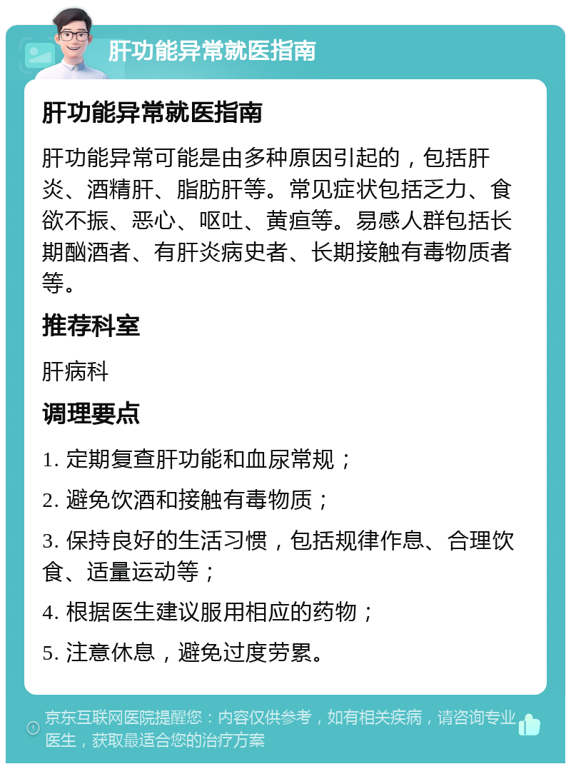 肝功能异常就医指南 肝功能异常就医指南 肝功能异常可能是由多种原因引起的，包括肝炎、酒精肝、脂肪肝等。常见症状包括乏力、食欲不振、恶心、呕吐、黄疸等。易感人群包括长期酗酒者、有肝炎病史者、长期接触有毒物质者等。 推荐科室 肝病科 调理要点 1. 定期复查肝功能和血尿常规； 2. 避免饮酒和接触有毒物质； 3. 保持良好的生活习惯，包括规律作息、合理饮食、适量运动等； 4. 根据医生建议服用相应的药物； 5. 注意休息，避免过度劳累。