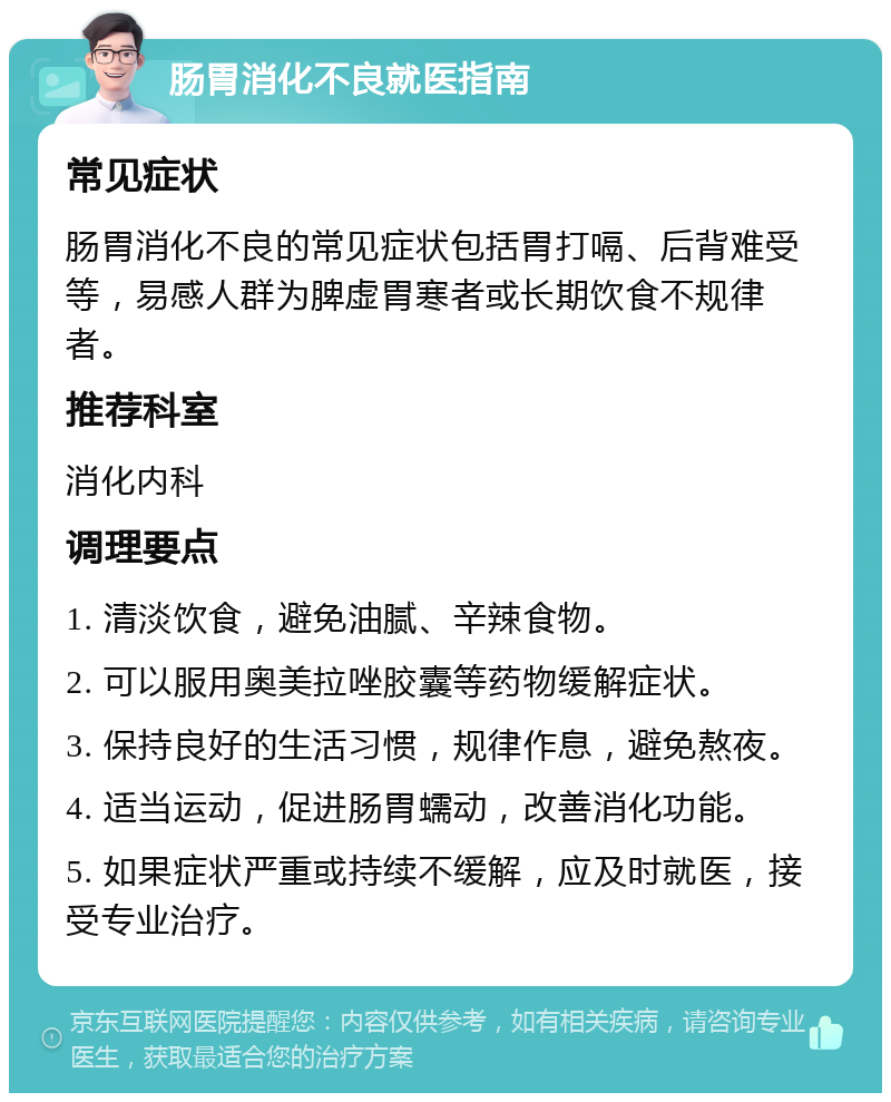 肠胃消化不良就医指南 常见症状 肠胃消化不良的常见症状包括胃打嗝、后背难受等，易感人群为脾虚胃寒者或长期饮食不规律者。 推荐科室 消化内科 调理要点 1. 清淡饮食，避免油腻、辛辣食物。 2. 可以服用奥美拉唑胶囊等药物缓解症状。 3. 保持良好的生活习惯，规律作息，避免熬夜。 4. 适当运动，促进肠胃蠕动，改善消化功能。 5. 如果症状严重或持续不缓解，应及时就医，接受专业治疗。