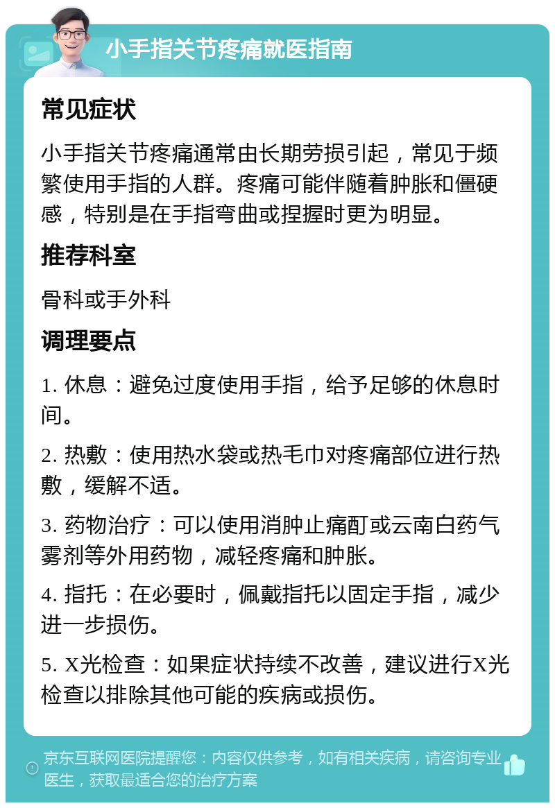 小手指关节疼痛就医指南 常见症状 小手指关节疼痛通常由长期劳损引起，常见于频繁使用手指的人群。疼痛可能伴随着肿胀和僵硬感，特别是在手指弯曲或捏握时更为明显。 推荐科室 骨科或手外科 调理要点 1. 休息：避免过度使用手指，给予足够的休息时间。 2. 热敷：使用热水袋或热毛巾对疼痛部位进行热敷，缓解不适。 3. 药物治疗：可以使用消肿止痛酊或云南白药气雾剂等外用药物，减轻疼痛和肿胀。 4. 指托：在必要时，佩戴指托以固定手指，减少进一步损伤。 5. X光检查：如果症状持续不改善，建议进行X光检查以排除其他可能的疾病或损伤。