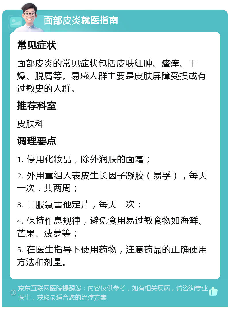 面部皮炎就医指南 常见症状 面部皮炎的常见症状包括皮肤红肿、瘙痒、干燥、脱屑等。易感人群主要是皮肤屏障受损或有过敏史的人群。 推荐科室 皮肤科 调理要点 1. 停用化妆品，除外润肤的面霜； 2. 外用重组人表皮生长因子凝胶（易孚），每天一次，共两周； 3. 口服氯雷他定片，每天一次； 4. 保持作息规律，避免食用易过敏食物如海鲜、芒果、菠萝等； 5. 在医生指导下使用药物，注意药品的正确使用方法和剂量。