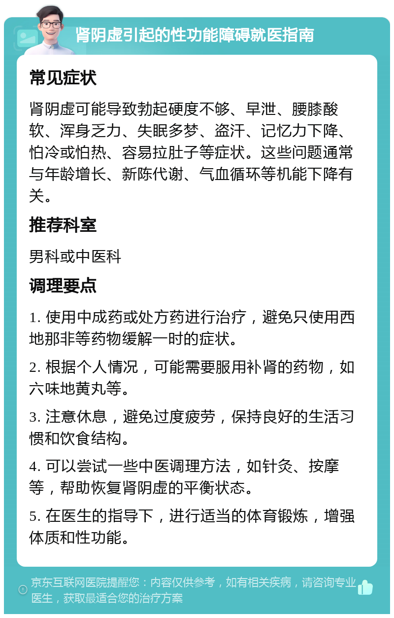 肾阴虚引起的性功能障碍就医指南 常见症状 肾阴虚可能导致勃起硬度不够、早泄、腰膝酸软、浑身乏力、失眠多梦、盗汗、记忆力下降、怕冷或怕热、容易拉肚子等症状。这些问题通常与年龄增长、新陈代谢、气血循环等机能下降有关。 推荐科室 男科或中医科 调理要点 1. 使用中成药或处方药进行治疗，避免只使用西地那非等药物缓解一时的症状。 2. 根据个人情况，可能需要服用补肾的药物，如六味地黄丸等。 3. 注意休息，避免过度疲劳，保持良好的生活习惯和饮食结构。 4. 可以尝试一些中医调理方法，如针灸、按摩等，帮助恢复肾阴虚的平衡状态。 5. 在医生的指导下，进行适当的体育锻炼，增强体质和性功能。