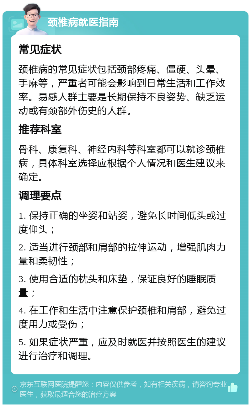 颈椎病就医指南 常见症状 颈椎病的常见症状包括颈部疼痛、僵硬、头晕、手麻等，严重者可能会影响到日常生活和工作效率。易感人群主要是长期保持不良姿势、缺乏运动或有颈部外伤史的人群。 推荐科室 骨科、康复科、神经内科等科室都可以就诊颈椎病，具体科室选择应根据个人情况和医生建议来确定。 调理要点 1. 保持正确的坐姿和站姿，避免长时间低头或过度仰头； 2. 适当进行颈部和肩部的拉伸运动，增强肌肉力量和柔韧性； 3. 使用合适的枕头和床垫，保证良好的睡眠质量； 4. 在工作和生活中注意保护颈椎和肩部，避免过度用力或受伤； 5. 如果症状严重，应及时就医并按照医生的建议进行治疗和调理。