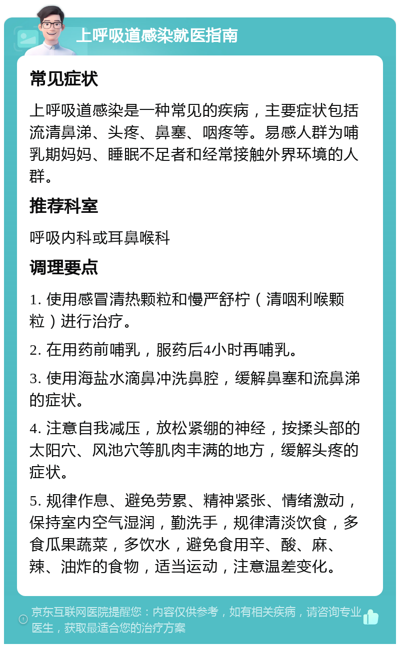 上呼吸道感染就医指南 常见症状 上呼吸道感染是一种常见的疾病，主要症状包括流清鼻涕、头疼、鼻塞、咽疼等。易感人群为哺乳期妈妈、睡眠不足者和经常接触外界环境的人群。 推荐科室 呼吸内科或耳鼻喉科 调理要点 1. 使用感冒清热颗粒和慢严舒柠（清咽利喉颗粒）进行治疗。 2. 在用药前哺乳，服药后4小时再哺乳。 3. 使用海盐水滴鼻冲洗鼻腔，缓解鼻塞和流鼻涕的症状。 4. 注意自我减压，放松紧绷的神经，按揉头部的太阳穴、风池穴等肌肉丰满的地方，缓解头疼的症状。 5. 规律作息、避免劳累、精神紧张、情绪激动，保持室内空气湿润，勤洗手，规律清淡饮食，多食瓜果蔬菜，多饮水，避免食用辛、酸、麻、辣、油炸的食物，适当运动，注意温差变化。