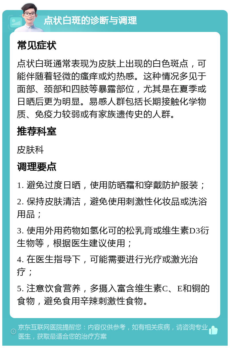 点状白斑的诊断与调理 常见症状 点状白斑通常表现为皮肤上出现的白色斑点，可能伴随着轻微的瘙痒或灼热感。这种情况多见于面部、颈部和四肢等暴露部位，尤其是在夏季或日晒后更为明显。易感人群包括长期接触化学物质、免疫力较弱或有家族遗传史的人群。 推荐科室 皮肤科 调理要点 1. 避免过度日晒，使用防晒霜和穿戴防护服装； 2. 保持皮肤清洁，避免使用刺激性化妆品或洗浴用品； 3. 使用外用药物如氢化可的松乳膏或维生素D3衍生物等，根据医生建议使用； 4. 在医生指导下，可能需要进行光疗或激光治疗； 5. 注意饮食营养，多摄入富含维生素C、E和铜的食物，避免食用辛辣刺激性食物。