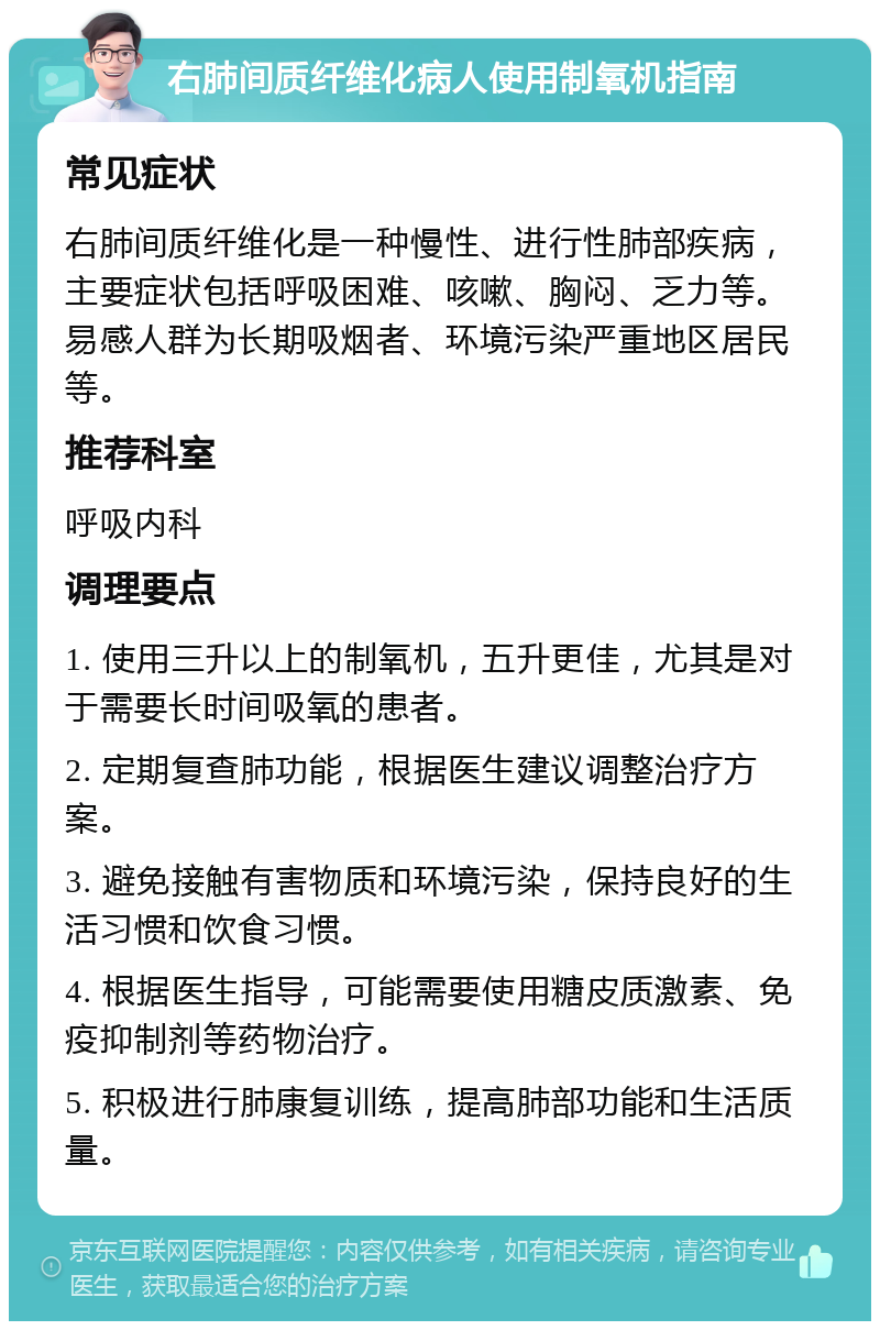 右肺间质纤维化病人使用制氧机指南 常见症状 右肺间质纤维化是一种慢性、进行性肺部疾病，主要症状包括呼吸困难、咳嗽、胸闷、乏力等。易感人群为长期吸烟者、环境污染严重地区居民等。 推荐科室 呼吸内科 调理要点 1. 使用三升以上的制氧机，五升更佳，尤其是对于需要长时间吸氧的患者。 2. 定期复查肺功能，根据医生建议调整治疗方案。 3. 避免接触有害物质和环境污染，保持良好的生活习惯和饮食习惯。 4. 根据医生指导，可能需要使用糖皮质激素、免疫抑制剂等药物治疗。 5. 积极进行肺康复训练，提高肺部功能和生活质量。