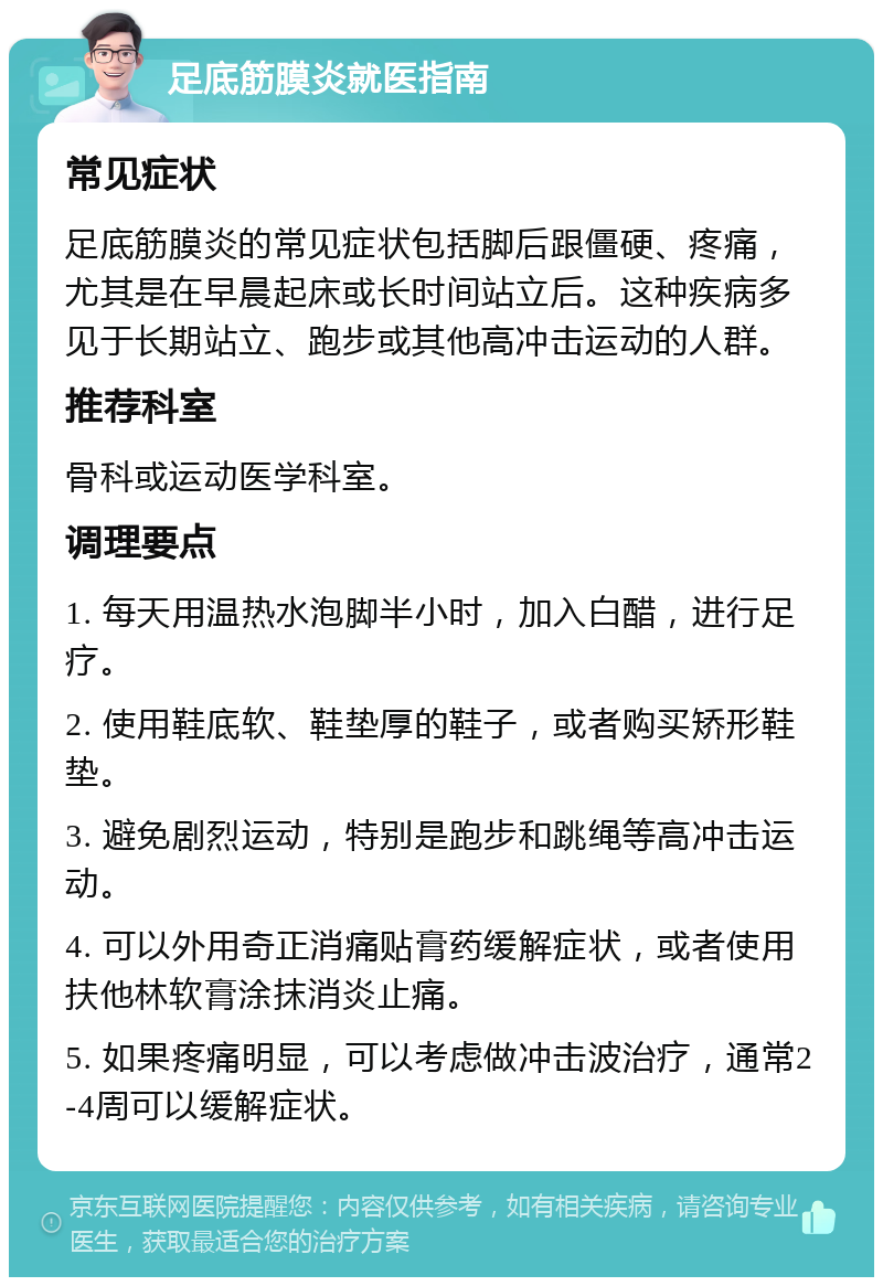 足底筋膜炎就医指南 常见症状 足底筋膜炎的常见症状包括脚后跟僵硬、疼痛，尤其是在早晨起床或长时间站立后。这种疾病多见于长期站立、跑步或其他高冲击运动的人群。 推荐科室 骨科或运动医学科室。 调理要点 1. 每天用温热水泡脚半小时，加入白醋，进行足疗。 2. 使用鞋底软、鞋垫厚的鞋子，或者购买矫形鞋垫。 3. 避免剧烈运动，特别是跑步和跳绳等高冲击运动。 4. 可以外用奇正消痛贴膏药缓解症状，或者使用扶他林软膏涂抹消炎止痛。 5. 如果疼痛明显，可以考虑做冲击波治疗，通常2-4周可以缓解症状。