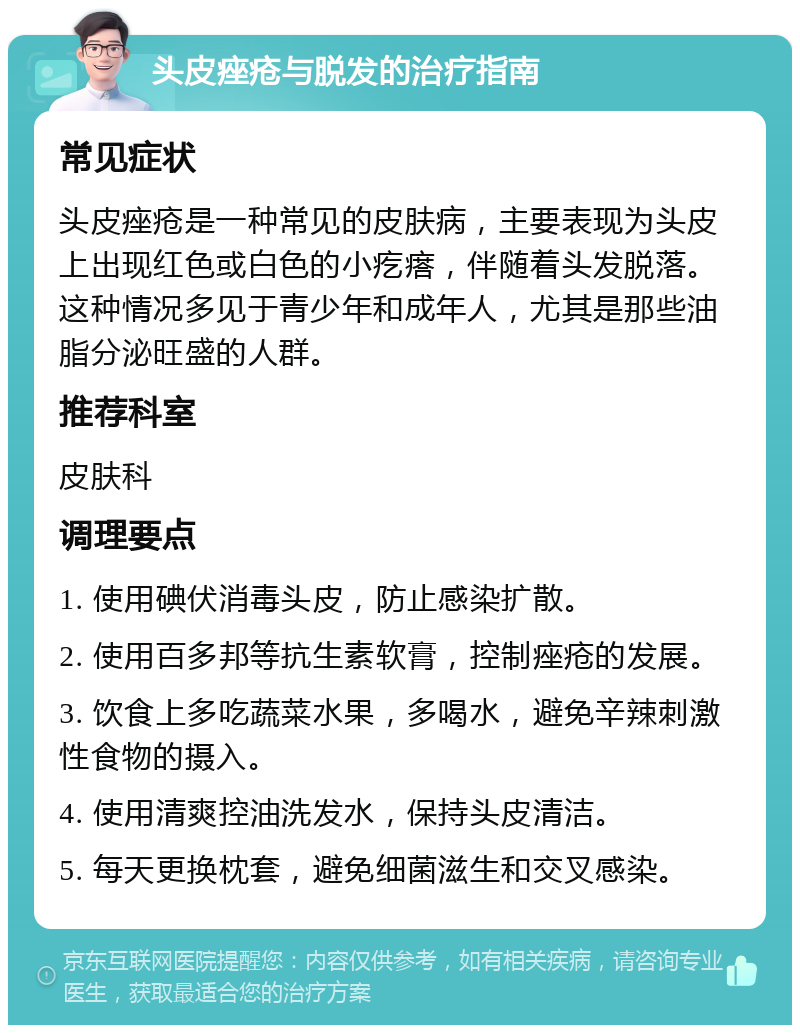 头皮痤疮与脱发的治疗指南 常见症状 头皮痤疮是一种常见的皮肤病，主要表现为头皮上出现红色或白色的小疙瘩，伴随着头发脱落。这种情况多见于青少年和成年人，尤其是那些油脂分泌旺盛的人群。 推荐科室 皮肤科 调理要点 1. 使用碘伏消毒头皮，防止感染扩散。 2. 使用百多邦等抗生素软膏，控制痤疮的发展。 3. 饮食上多吃蔬菜水果，多喝水，避免辛辣刺激性食物的摄入。 4. 使用清爽控油洗发水，保持头皮清洁。 5. 每天更换枕套，避免细菌滋生和交叉感染。