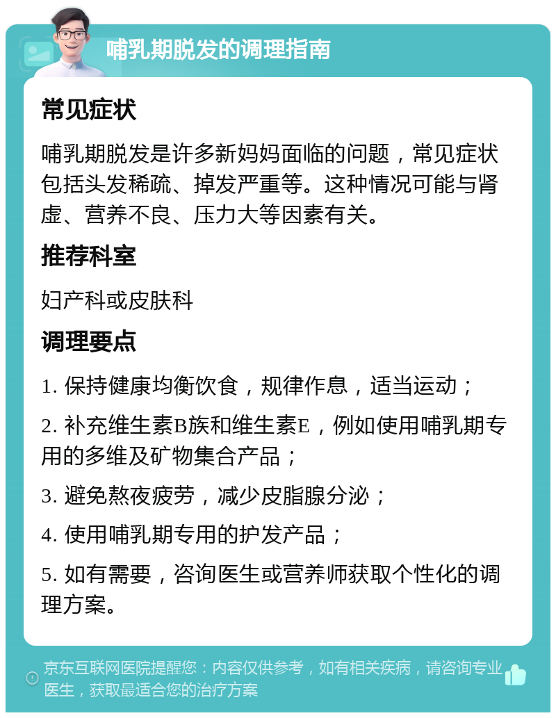 哺乳期脱发的调理指南 常见症状 哺乳期脱发是许多新妈妈面临的问题，常见症状包括头发稀疏、掉发严重等。这种情况可能与肾虚、营养不良、压力大等因素有关。 推荐科室 妇产科或皮肤科 调理要点 1. 保持健康均衡饮食，规律作息，适当运动； 2. 补充维生素B族和维生素E，例如使用哺乳期专用的多维及矿物集合产品； 3. 避免熬夜疲劳，减少皮脂腺分泌； 4. 使用哺乳期专用的护发产品； 5. 如有需要，咨询医生或营养师获取个性化的调理方案。