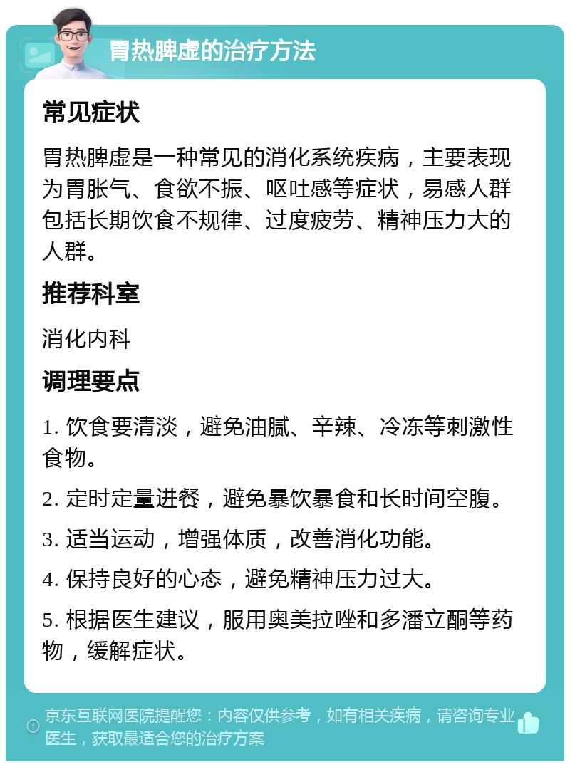 胃热脾虚的治疗方法 常见症状 胃热脾虚是一种常见的消化系统疾病，主要表现为胃胀气、食欲不振、呕吐感等症状，易感人群包括长期饮食不规律、过度疲劳、精神压力大的人群。 推荐科室 消化内科 调理要点 1. 饮食要清淡，避免油腻、辛辣、冷冻等刺激性食物。 2. 定时定量进餐，避免暴饮暴食和长时间空腹。 3. 适当运动，增强体质，改善消化功能。 4. 保持良好的心态，避免精神压力过大。 5. 根据医生建议，服用奥美拉唑和多潘立酮等药物，缓解症状。