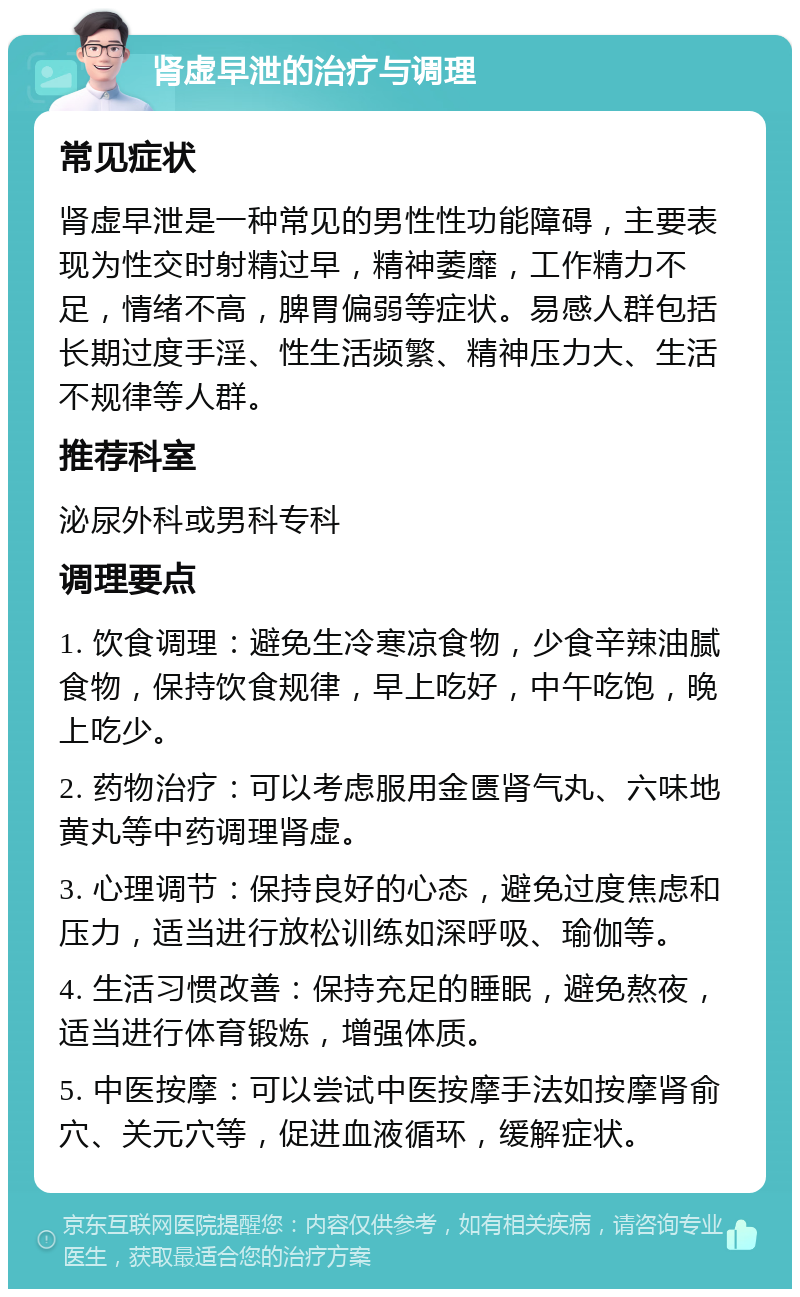 肾虚早泄的治疗与调理 常见症状 肾虚早泄是一种常见的男性性功能障碍，主要表现为性交时射精过早，精神萎靡，工作精力不足，情绪不高，脾胃偏弱等症状。易感人群包括长期过度手淫、性生活频繁、精神压力大、生活不规律等人群。 推荐科室 泌尿外科或男科专科 调理要点 1. 饮食调理：避免生冷寒凉食物，少食辛辣油腻食物，保持饮食规律，早上吃好，中午吃饱，晚上吃少。 2. 药物治疗：可以考虑服用金匮肾气丸、六味地黄丸等中药调理肾虚。 3. 心理调节：保持良好的心态，避免过度焦虑和压力，适当进行放松训练如深呼吸、瑜伽等。 4. 生活习惯改善：保持充足的睡眠，避免熬夜，适当进行体育锻炼，增强体质。 5. 中医按摩：可以尝试中医按摩手法如按摩肾俞穴、关元穴等，促进血液循环，缓解症状。