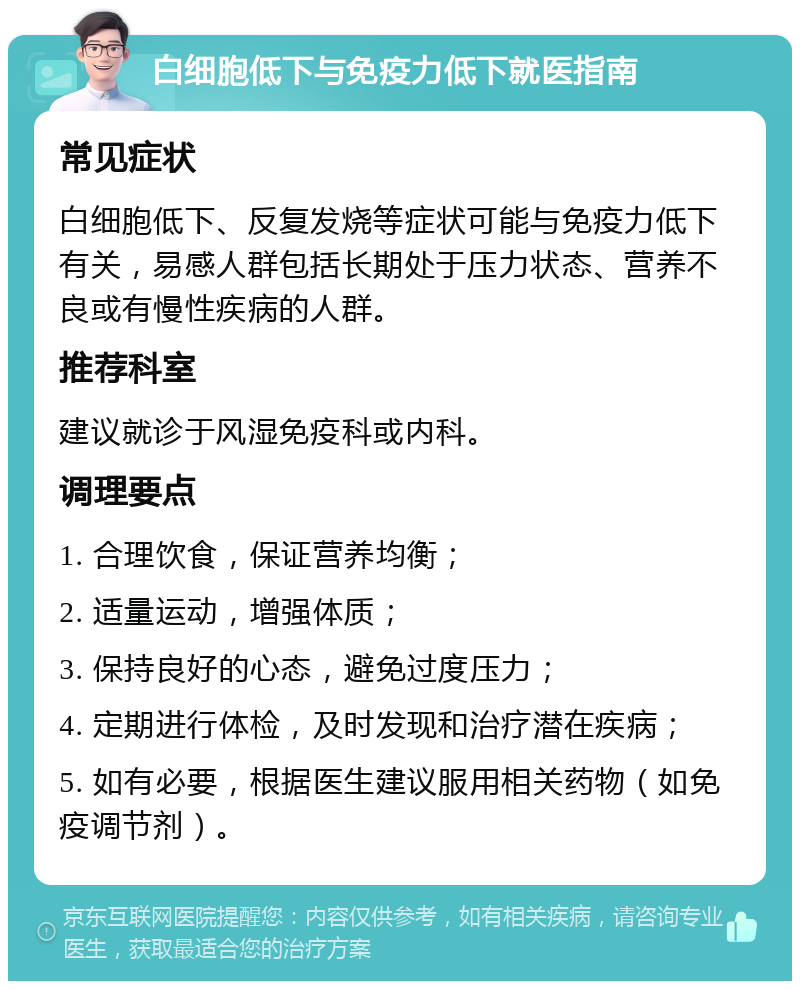 白细胞低下与免疫力低下就医指南 常见症状 白细胞低下、反复发烧等症状可能与免疫力低下有关，易感人群包括长期处于压力状态、营养不良或有慢性疾病的人群。 推荐科室 建议就诊于风湿免疫科或内科。 调理要点 1. 合理饮食，保证营养均衡； 2. 适量运动，增强体质； 3. 保持良好的心态，避免过度压力； 4. 定期进行体检，及时发现和治疗潜在疾病； 5. 如有必要，根据医生建议服用相关药物（如免疫调节剂）。