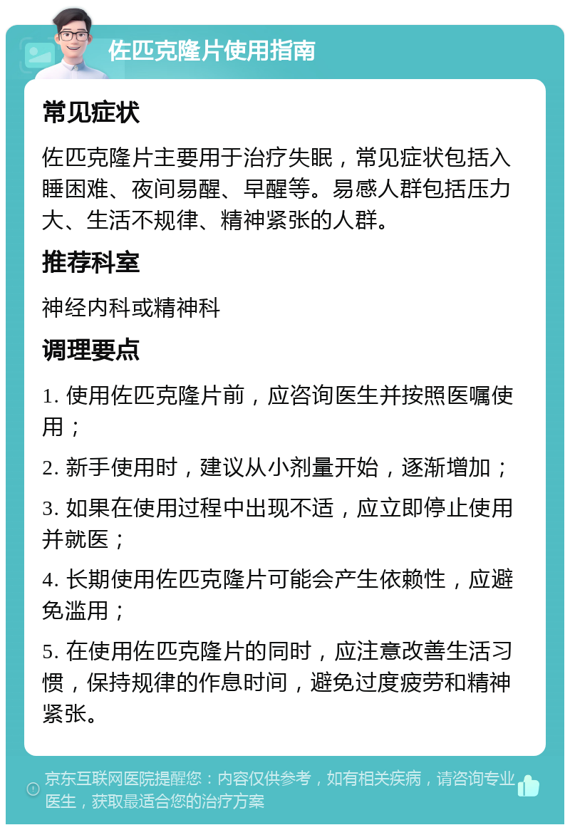 佐匹克隆片使用指南 常见症状 佐匹克隆片主要用于治疗失眠，常见症状包括入睡困难、夜间易醒、早醒等。易感人群包括压力大、生活不规律、精神紧张的人群。 推荐科室 神经内科或精神科 调理要点 1. 使用佐匹克隆片前，应咨询医生并按照医嘱使用； 2. 新手使用时，建议从小剂量开始，逐渐增加； 3. 如果在使用过程中出现不适，应立即停止使用并就医； 4. 长期使用佐匹克隆片可能会产生依赖性，应避免滥用； 5. 在使用佐匹克隆片的同时，应注意改善生活习惯，保持规律的作息时间，避免过度疲劳和精神紧张。