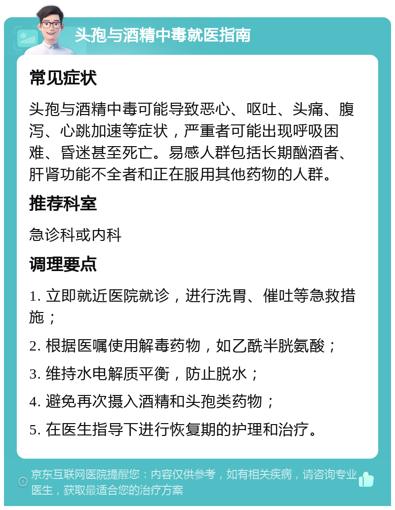 头孢与酒精中毒就医指南 常见症状 头孢与酒精中毒可能导致恶心、呕吐、头痛、腹泻、心跳加速等症状，严重者可能出现呼吸困难、昏迷甚至死亡。易感人群包括长期酗酒者、肝肾功能不全者和正在服用其他药物的人群。 推荐科室 急诊科或内科 调理要点 1. 立即就近医院就诊，进行洗胃、催吐等急救措施； 2. 根据医嘱使用解毒药物，如乙酰半胱氨酸； 3. 维持水电解质平衡，防止脱水； 4. 避免再次摄入酒精和头孢类药物； 5. 在医生指导下进行恢复期的护理和治疗。