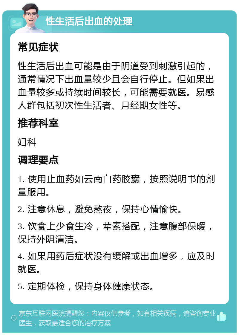 性生活后出血的处理 常见症状 性生活后出血可能是由于阴道受到刺激引起的，通常情况下出血量较少且会自行停止。但如果出血量较多或持续时间较长，可能需要就医。易感人群包括初次性生活者、月经期女性等。 推荐科室 妇科 调理要点 1. 使用止血药如云南白药胶囊，按照说明书的剂量服用。 2. 注意休息，避免熬夜，保持心情愉快。 3. 饮食上少食生冷，荤素搭配，注意腹部保暖，保持外阴清洁。 4. 如果用药后症状没有缓解或出血增多，应及时就医。 5. 定期体检，保持身体健康状态。