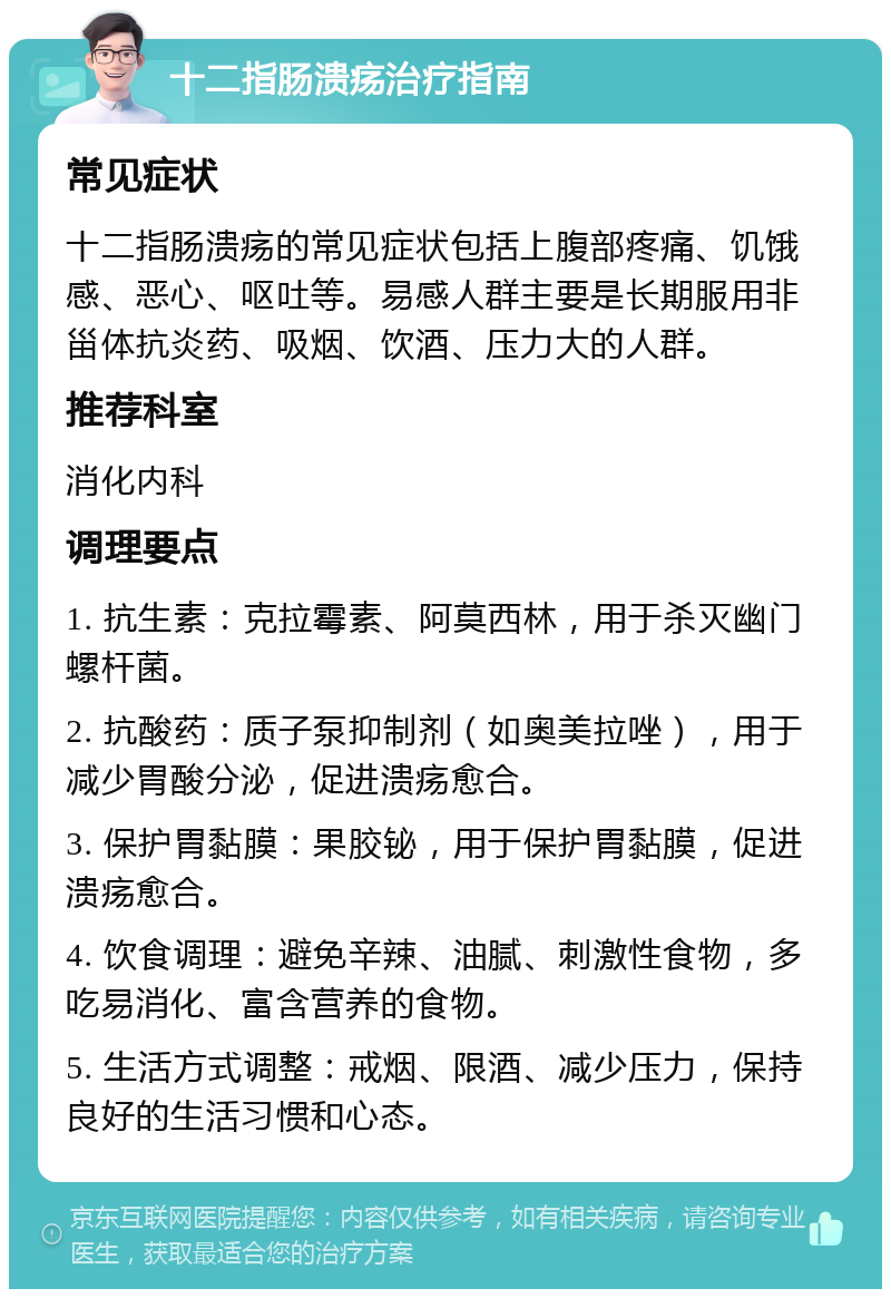 十二指肠溃疡治疗指南 常见症状 十二指肠溃疡的常见症状包括上腹部疼痛、饥饿感、恶心、呕吐等。易感人群主要是长期服用非甾体抗炎药、吸烟、饮酒、压力大的人群。 推荐科室 消化内科 调理要点 1. 抗生素：克拉霉素、阿莫西林，用于杀灭幽门螺杆菌。 2. 抗酸药：质子泵抑制剂（如奥美拉唑），用于减少胃酸分泌，促进溃疡愈合。 3. 保护胃黏膜：果胶铋，用于保护胃黏膜，促进溃疡愈合。 4. 饮食调理：避免辛辣、油腻、刺激性食物，多吃易消化、富含营养的食物。 5. 生活方式调整：戒烟、限酒、减少压力，保持良好的生活习惯和心态。