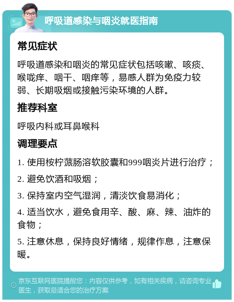 呼吸道感染与咽炎就医指南 常见症状 呼吸道感染和咽炎的常见症状包括咳嗽、咳痰、喉咙痒、咽干、咽痒等，易感人群为免疫力较弱、长期吸烟或接触污染环境的人群。 推荐科室 呼吸内科或耳鼻喉科 调理要点 1. 使用桉柠蒎肠溶软胶囊和999咽炎片进行治疗； 2. 避免饮酒和吸烟； 3. 保持室内空气湿润，清淡饮食易消化； 4. 适当饮水，避免食用辛、酸、麻、辣、油炸的食物； 5. 注意休息，保持良好情绪，规律作息，注意保暖。