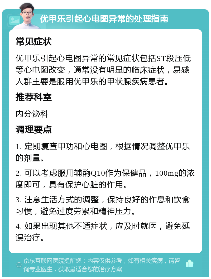 优甲乐引起心电图异常的处理指南 常见症状 优甲乐引起心电图异常的常见症状包括ST段压低等心电图改变，通常没有明显的临床症状，易感人群主要是服用优甲乐的甲状腺疾病患者。 推荐科室 内分泌科 调理要点 1. 定期复查甲功和心电图，根据情况调整优甲乐的剂量。 2. 可以考虑服用辅酶Q10作为保健品，100mg的浓度即可，具有保护心脏的作用。 3. 注意生活方式的调整，保持良好的作息和饮食习惯，避免过度劳累和精神压力。 4. 如果出现其他不适症状，应及时就医，避免延误治疗。