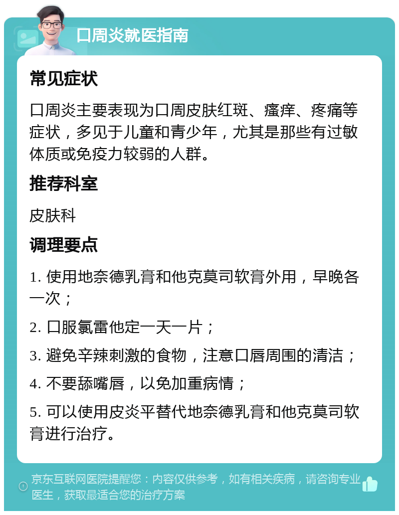 口周炎就医指南 常见症状 口周炎主要表现为口周皮肤红斑、瘙痒、疼痛等症状，多见于儿童和青少年，尤其是那些有过敏体质或免疫力较弱的人群。 推荐科室 皮肤科 调理要点 1. 使用地奈德乳膏和他克莫司软膏外用，早晚各一次； 2. 口服氯雷他定一天一片； 3. 避免辛辣刺激的食物，注意口唇周围的清洁； 4. 不要舔嘴唇，以免加重病情； 5. 可以使用皮炎平替代地奈德乳膏和他克莫司软膏进行治疗。