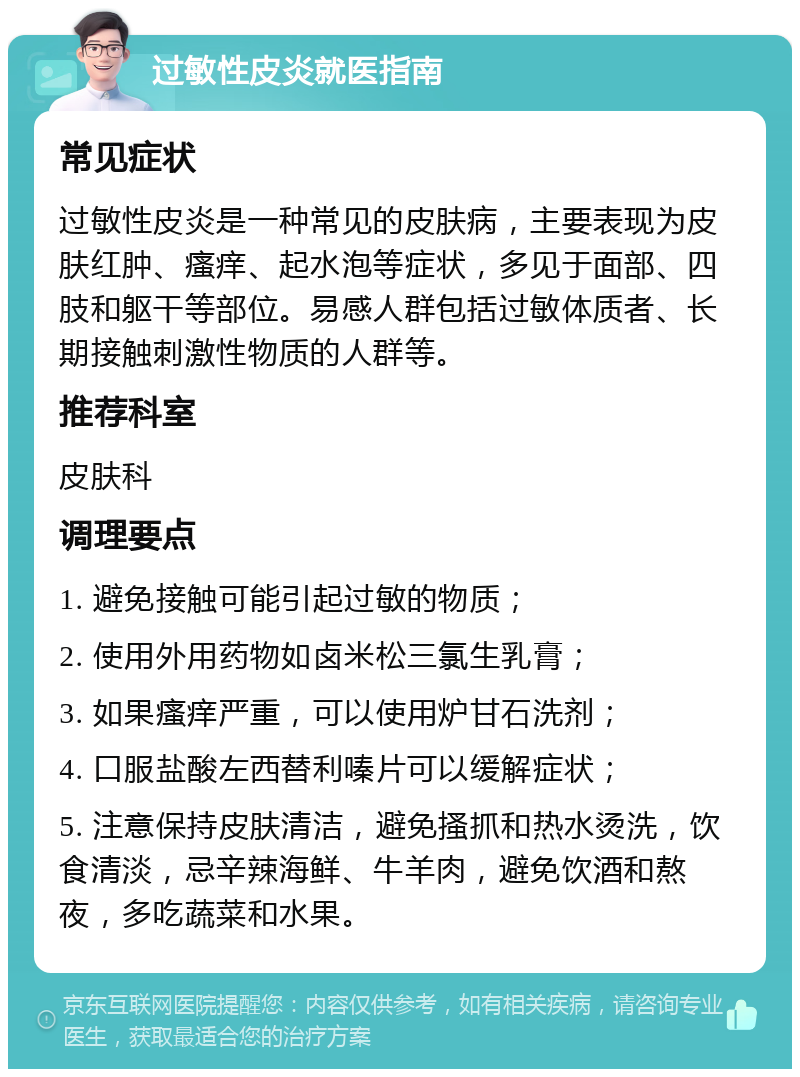 过敏性皮炎就医指南 常见症状 过敏性皮炎是一种常见的皮肤病，主要表现为皮肤红肿、瘙痒、起水泡等症状，多见于面部、四肢和躯干等部位。易感人群包括过敏体质者、长期接触刺激性物质的人群等。 推荐科室 皮肤科 调理要点 1. 避免接触可能引起过敏的物质； 2. 使用外用药物如卤米松三氯生乳膏； 3. 如果瘙痒严重，可以使用炉甘石洗剂； 4. 口服盐酸左西替利嗪片可以缓解症状； 5. 注意保持皮肤清洁，避免搔抓和热水烫洗，饮食清淡，忌辛辣海鲜、牛羊肉，避免饮酒和熬夜，多吃蔬菜和水果。