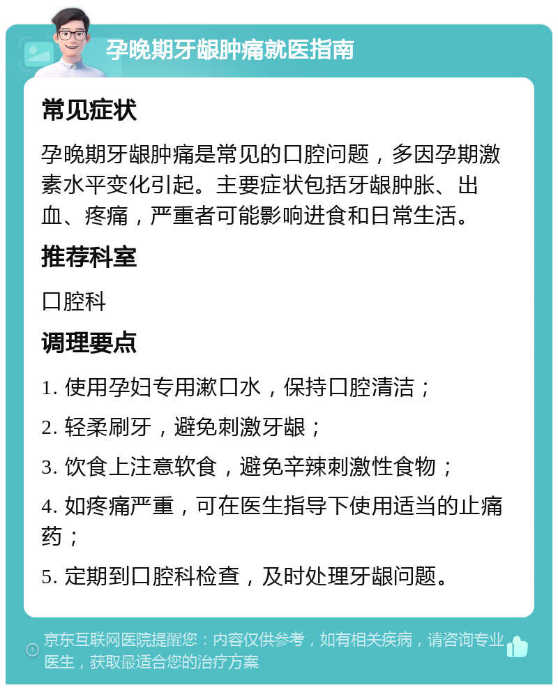 孕晚期牙龈肿痛就医指南 常见症状 孕晚期牙龈肿痛是常见的口腔问题，多因孕期激素水平变化引起。主要症状包括牙龈肿胀、出血、疼痛，严重者可能影响进食和日常生活。 推荐科室 口腔科 调理要点 1. 使用孕妇专用漱口水，保持口腔清洁； 2. 轻柔刷牙，避免刺激牙龈； 3. 饮食上注意软食，避免辛辣刺激性食物； 4. 如疼痛严重，可在医生指导下使用适当的止痛药； 5. 定期到口腔科检查，及时处理牙龈问题。