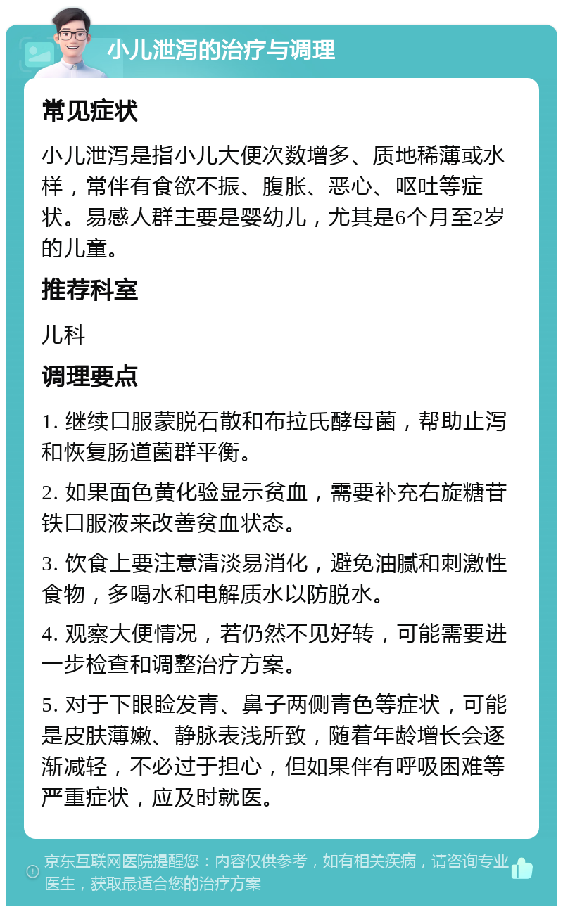 小儿泄泻的治疗与调理 常见症状 小儿泄泻是指小儿大便次数增多、质地稀薄或水样，常伴有食欲不振、腹胀、恶心、呕吐等症状。易感人群主要是婴幼儿，尤其是6个月至2岁的儿童。 推荐科室 儿科 调理要点 1. 继续口服蒙脱石散和布拉氏酵母菌，帮助止泻和恢复肠道菌群平衡。 2. 如果面色黄化验显示贫血，需要补充右旋糖苷铁口服液来改善贫血状态。 3. 饮食上要注意清淡易消化，避免油腻和刺激性食物，多喝水和电解质水以防脱水。 4. 观察大便情况，若仍然不见好转，可能需要进一步检查和调整治疗方案。 5. 对于下眼睑发青、鼻子两侧青色等症状，可能是皮肤薄嫩、静脉表浅所致，随着年龄增长会逐渐减轻，不必过于担心，但如果伴有呼吸困难等严重症状，应及时就医。