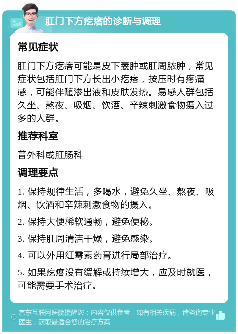 肛门下方疙瘩的诊断与调理 常见症状 肛门下方疙瘩可能是皮下囊肿或肛周脓肿，常见症状包括肛门下方长出小疙瘩，按压时有疼痛感，可能伴随渗出液和皮肤发热。易感人群包括久坐、熬夜、吸烟、饮酒、辛辣刺激食物摄入过多的人群。 推荐科室 普外科或肛肠科 调理要点 1. 保持规律生活，多喝水，避免久坐、熬夜、吸烟、饮酒和辛辣刺激食物的摄入。 2. 保持大便稀软通畅，避免便秘。 3. 保持肛周清洁干燥，避免感染。 4. 可以外用红霉素药膏进行局部治疗。 5. 如果疙瘩没有缓解或持续增大，应及时就医，可能需要手术治疗。