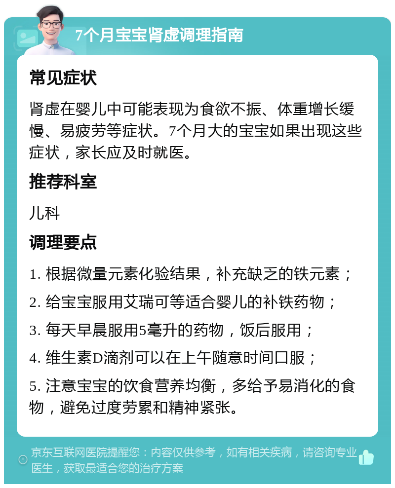 7个月宝宝肾虚调理指南 常见症状 肾虚在婴儿中可能表现为食欲不振、体重增长缓慢、易疲劳等症状。7个月大的宝宝如果出现这些症状，家长应及时就医。 推荐科室 儿科 调理要点 1. 根据微量元素化验结果，补充缺乏的铁元素； 2. 给宝宝服用艾瑞可等适合婴儿的补铁药物； 3. 每天早晨服用5毫升的药物，饭后服用； 4. 维生素D滴剂可以在上午随意时间口服； 5. 注意宝宝的饮食营养均衡，多给予易消化的食物，避免过度劳累和精神紧张。