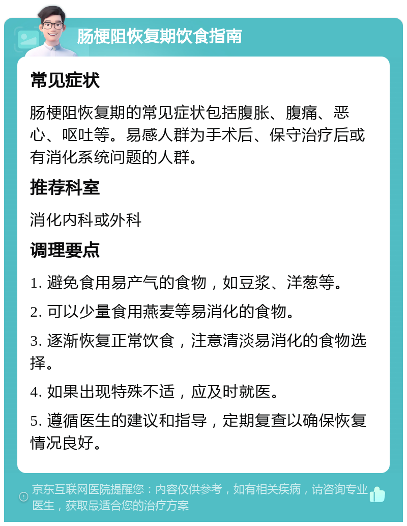 肠梗阻恢复期饮食指南 常见症状 肠梗阻恢复期的常见症状包括腹胀、腹痛、恶心、呕吐等。易感人群为手术后、保守治疗后或有消化系统问题的人群。 推荐科室 消化内科或外科 调理要点 1. 避免食用易产气的食物，如豆浆、洋葱等。 2. 可以少量食用燕麦等易消化的食物。 3. 逐渐恢复正常饮食，注意清淡易消化的食物选择。 4. 如果出现特殊不适，应及时就医。 5. 遵循医生的建议和指导，定期复查以确保恢复情况良好。