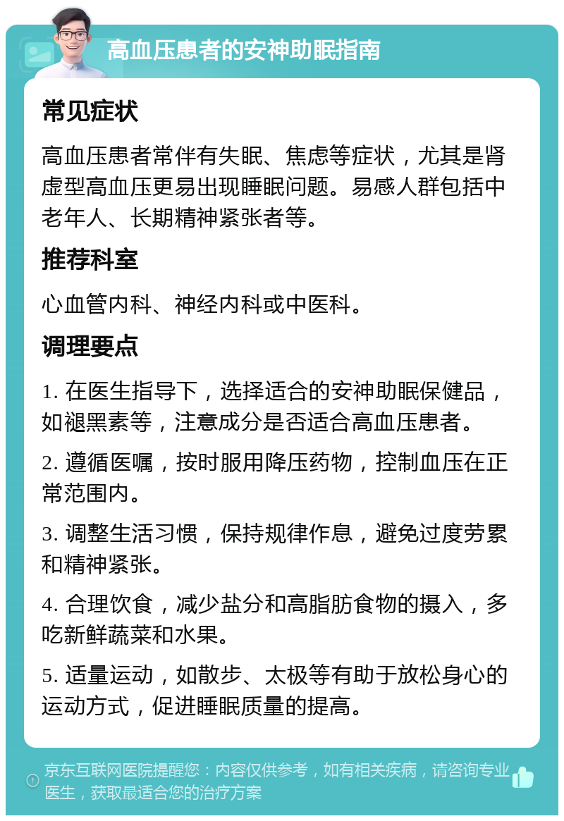 高血压患者的安神助眠指南 常见症状 高血压患者常伴有失眠、焦虑等症状，尤其是肾虚型高血压更易出现睡眠问题。易感人群包括中老年人、长期精神紧张者等。 推荐科室 心血管内科、神经内科或中医科。 调理要点 1. 在医生指导下，选择适合的安神助眠保健品，如褪黑素等，注意成分是否适合高血压患者。 2. 遵循医嘱，按时服用降压药物，控制血压在正常范围内。 3. 调整生活习惯，保持规律作息，避免过度劳累和精神紧张。 4. 合理饮食，减少盐分和高脂肪食物的摄入，多吃新鲜蔬菜和水果。 5. 适量运动，如散步、太极等有助于放松身心的运动方式，促进睡眠质量的提高。