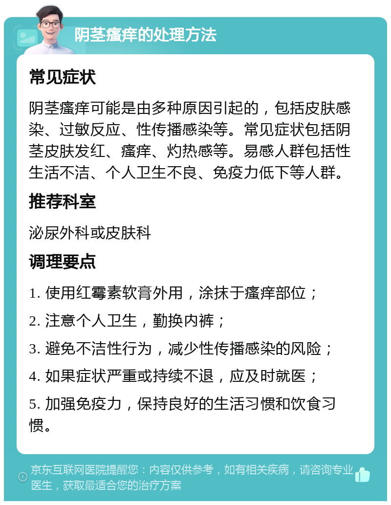 阴茎瘙痒的处理方法 常见症状 阴茎瘙痒可能是由多种原因引起的，包括皮肤感染、过敏反应、性传播感染等。常见症状包括阴茎皮肤发红、瘙痒、灼热感等。易感人群包括性生活不洁、个人卫生不良、免疫力低下等人群。 推荐科室 泌尿外科或皮肤科 调理要点 1. 使用红霉素软膏外用，涂抹于瘙痒部位； 2. 注意个人卫生，勤换内裤； 3. 避免不洁性行为，减少性传播感染的风险； 4. 如果症状严重或持续不退，应及时就医； 5. 加强免疫力，保持良好的生活习惯和饮食习惯。