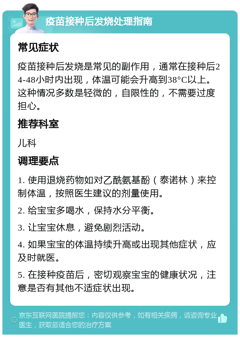 疫苗接种后发烧处理指南 常见症状 疫苗接种后发烧是常见的副作用，通常在接种后24-48小时内出现，体温可能会升高到38°C以上。这种情况多数是轻微的，自限性的，不需要过度担心。 推荐科室 儿科 调理要点 1. 使用退烧药物如对乙酰氨基酚（泰诺林）来控制体温，按照医生建议的剂量使用。 2. 给宝宝多喝水，保持水分平衡。 3. 让宝宝休息，避免剧烈活动。 4. 如果宝宝的体温持续升高或出现其他症状，应及时就医。 5. 在接种疫苗后，密切观察宝宝的健康状况，注意是否有其他不适症状出现。