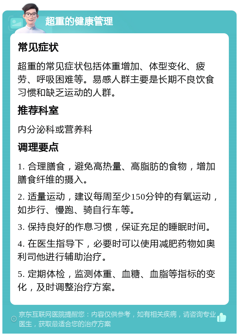 超重的健康管理 常见症状 超重的常见症状包括体重增加、体型变化、疲劳、呼吸困难等。易感人群主要是长期不良饮食习惯和缺乏运动的人群。 推荐科室 内分泌科或营养科 调理要点 1. 合理膳食，避免高热量、高脂肪的食物，增加膳食纤维的摄入。 2. 适量运动，建议每周至少150分钟的有氧运动，如步行、慢跑、骑自行车等。 3. 保持良好的作息习惯，保证充足的睡眠时间。 4. 在医生指导下，必要时可以使用减肥药物如奥利司他进行辅助治疗。 5. 定期体检，监测体重、血糖、血脂等指标的变化，及时调整治疗方案。