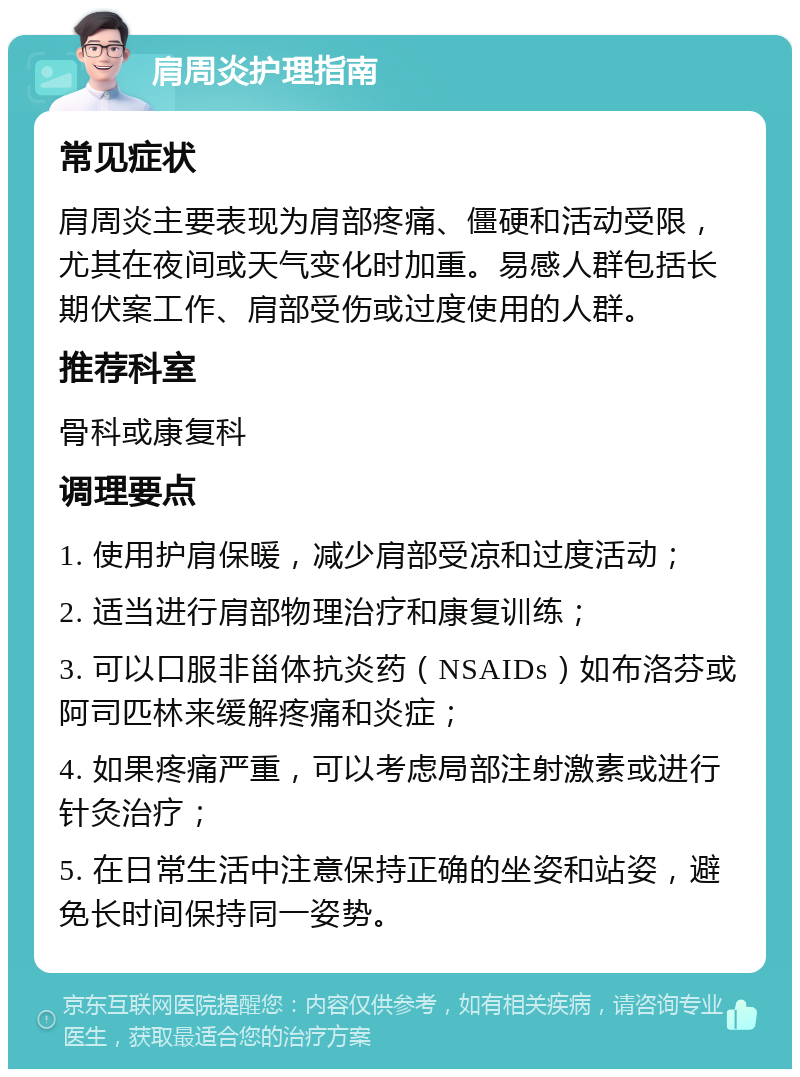 肩周炎护理指南 常见症状 肩周炎主要表现为肩部疼痛、僵硬和活动受限，尤其在夜间或天气变化时加重。易感人群包括长期伏案工作、肩部受伤或过度使用的人群。 推荐科室 骨科或康复科 调理要点 1. 使用护肩保暖，减少肩部受凉和过度活动； 2. 适当进行肩部物理治疗和康复训练； 3. 可以口服非甾体抗炎药（NSAIDs）如布洛芬或阿司匹林来缓解疼痛和炎症； 4. 如果疼痛严重，可以考虑局部注射激素或进行针灸治疗； 5. 在日常生活中注意保持正确的坐姿和站姿，避免长时间保持同一姿势。