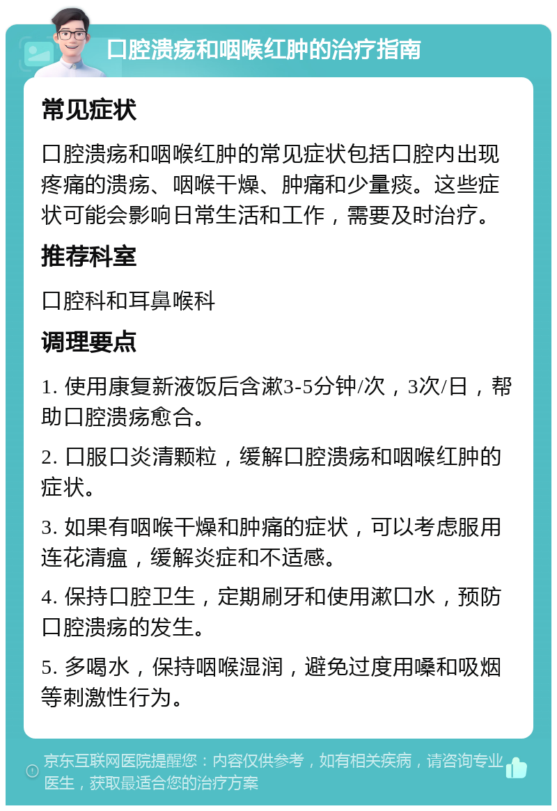 口腔溃疡和咽喉红肿的治疗指南 常见症状 口腔溃疡和咽喉红肿的常见症状包括口腔内出现疼痛的溃疡、咽喉干燥、肿痛和少量痰。这些症状可能会影响日常生活和工作，需要及时治疗。 推荐科室 口腔科和耳鼻喉科 调理要点 1. 使用康复新液饭后含漱3-5分钟/次，3次/日，帮助口腔溃疡愈合。 2. 口服口炎清颗粒，缓解口腔溃疡和咽喉红肿的症状。 3. 如果有咽喉干燥和肿痛的症状，可以考虑服用连花清瘟，缓解炎症和不适感。 4. 保持口腔卫生，定期刷牙和使用漱口水，预防口腔溃疡的发生。 5. 多喝水，保持咽喉湿润，避免过度用嗓和吸烟等刺激性行为。