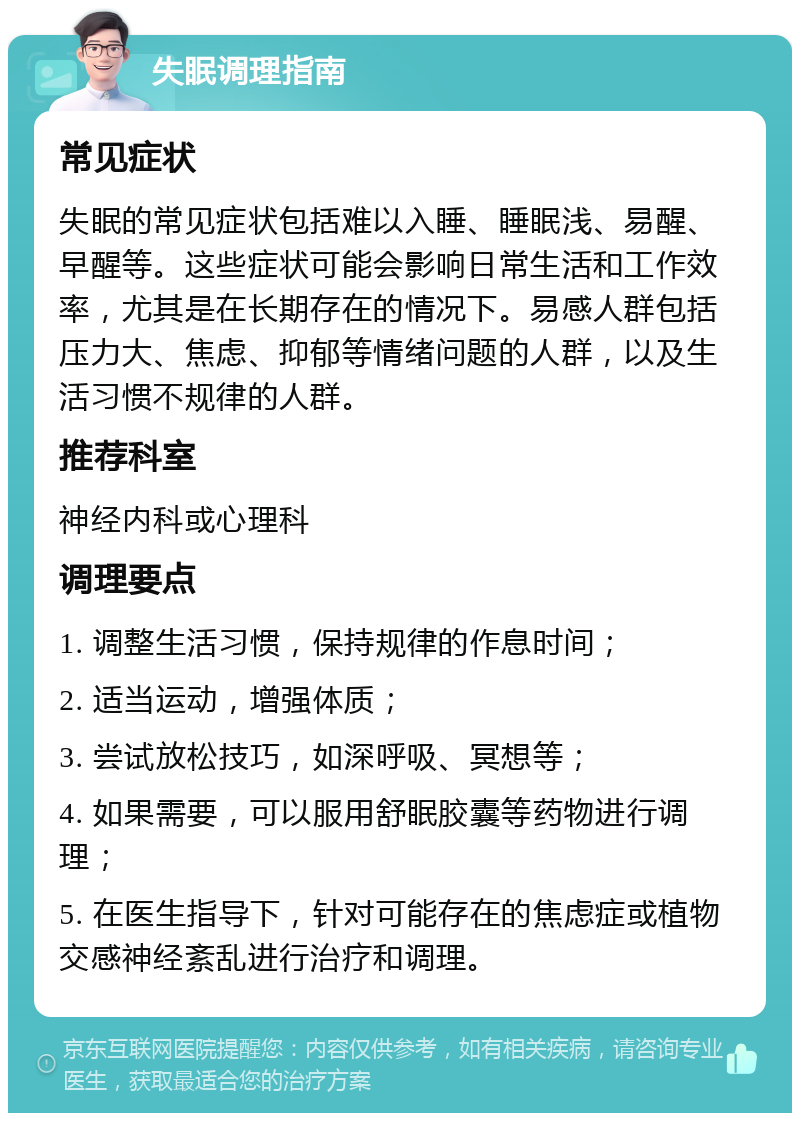 失眠调理指南 常见症状 失眠的常见症状包括难以入睡、睡眠浅、易醒、早醒等。这些症状可能会影响日常生活和工作效率，尤其是在长期存在的情况下。易感人群包括压力大、焦虑、抑郁等情绪问题的人群，以及生活习惯不规律的人群。 推荐科室 神经内科或心理科 调理要点 1. 调整生活习惯，保持规律的作息时间； 2. 适当运动，增强体质； 3. 尝试放松技巧，如深呼吸、冥想等； 4. 如果需要，可以服用舒眠胶囊等药物进行调理； 5. 在医生指导下，针对可能存在的焦虑症或植物交感神经紊乱进行治疗和调理。