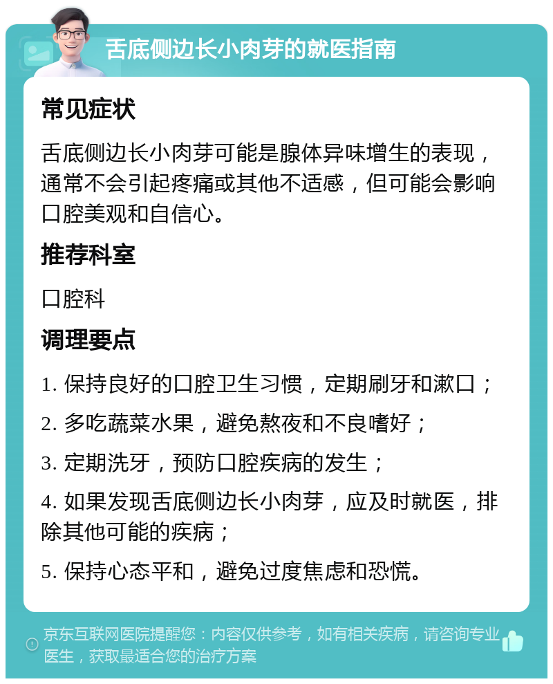 舌底侧边长小肉芽的就医指南 常见症状 舌底侧边长小肉芽可能是腺体异味增生的表现，通常不会引起疼痛或其他不适感，但可能会影响口腔美观和自信心。 推荐科室 口腔科 调理要点 1. 保持良好的口腔卫生习惯，定期刷牙和漱口； 2. 多吃蔬菜水果，避免熬夜和不良嗜好； 3. 定期洗牙，预防口腔疾病的发生； 4. 如果发现舌底侧边长小肉芽，应及时就医，排除其他可能的疾病； 5. 保持心态平和，避免过度焦虑和恐慌。