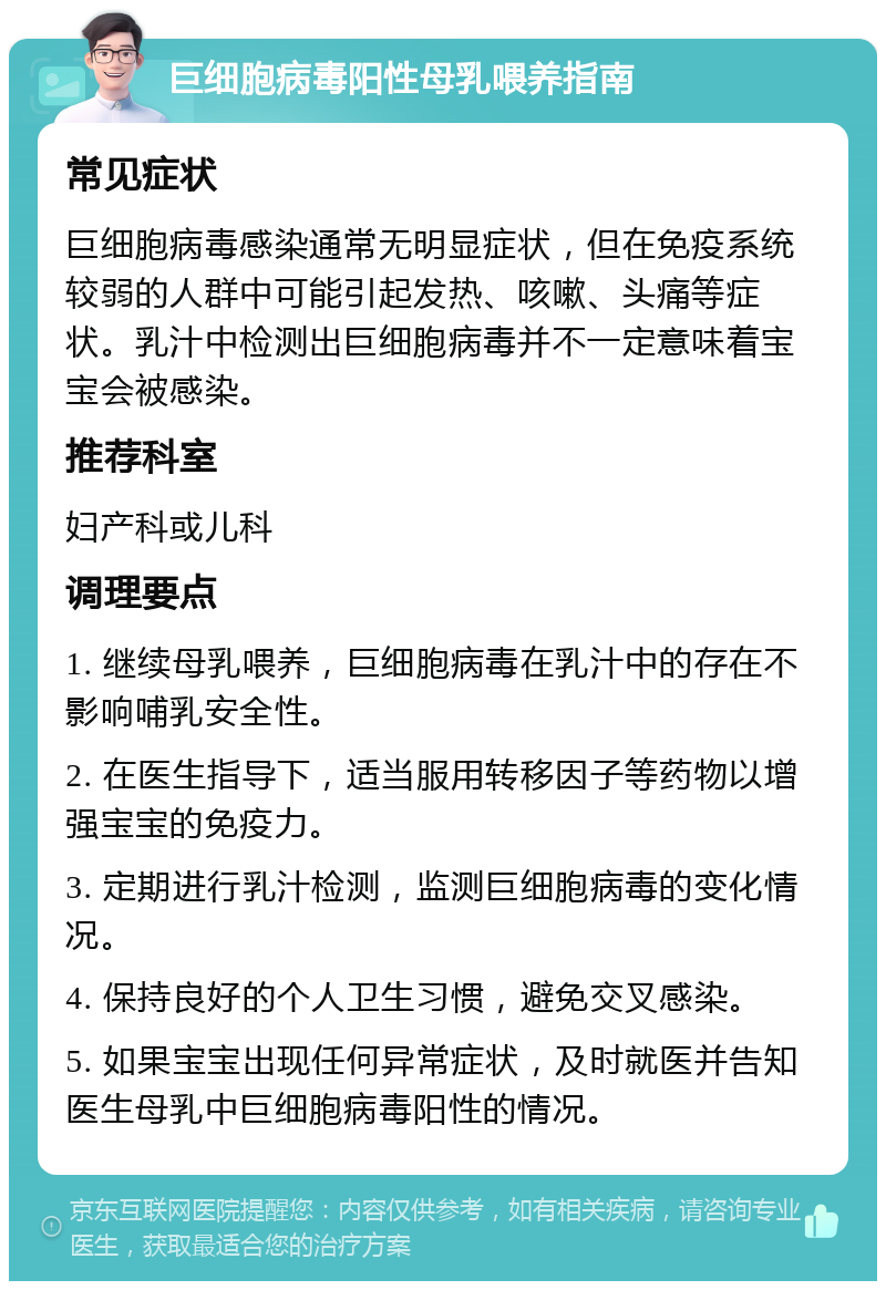 巨细胞病毒阳性母乳喂养指南 常见症状 巨细胞病毒感染通常无明显症状，但在免疫系统较弱的人群中可能引起发热、咳嗽、头痛等症状。乳汁中检测出巨细胞病毒并不一定意味着宝宝会被感染。 推荐科室 妇产科或儿科 调理要点 1. 继续母乳喂养，巨细胞病毒在乳汁中的存在不影响哺乳安全性。 2. 在医生指导下，适当服用转移因子等药物以增强宝宝的免疫力。 3. 定期进行乳汁检测，监测巨细胞病毒的变化情况。 4. 保持良好的个人卫生习惯，避免交叉感染。 5. 如果宝宝出现任何异常症状，及时就医并告知医生母乳中巨细胞病毒阳性的情况。