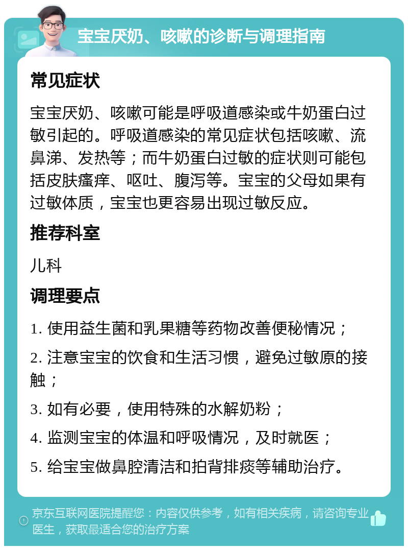 宝宝厌奶、咳嗽的诊断与调理指南 常见症状 宝宝厌奶、咳嗽可能是呼吸道感染或牛奶蛋白过敏引起的。呼吸道感染的常见症状包括咳嗽、流鼻涕、发热等；而牛奶蛋白过敏的症状则可能包括皮肤瘙痒、呕吐、腹泻等。宝宝的父母如果有过敏体质，宝宝也更容易出现过敏反应。 推荐科室 儿科 调理要点 1. 使用益生菌和乳果糖等药物改善便秘情况； 2. 注意宝宝的饮食和生活习惯，避免过敏原的接触； 3. 如有必要，使用特殊的水解奶粉； 4. 监测宝宝的体温和呼吸情况，及时就医； 5. 给宝宝做鼻腔清洁和拍背排痰等辅助治疗。