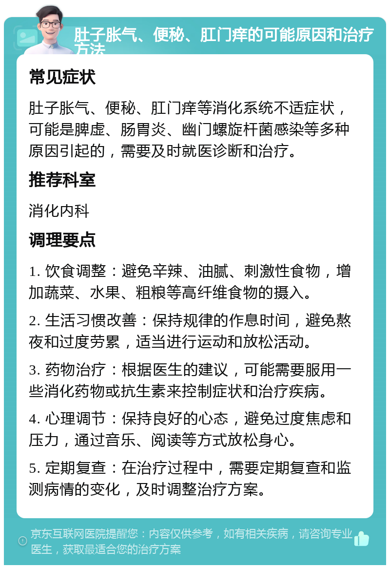 肚子胀气、便秘、肛门痒的可能原因和治疗方法 常见症状 肚子胀气、便秘、肛门痒等消化系统不适症状，可能是脾虚、肠胃炎、幽门螺旋杆菌感染等多种原因引起的，需要及时就医诊断和治疗。 推荐科室 消化内科 调理要点 1. 饮食调整：避免辛辣、油腻、刺激性食物，增加蔬菜、水果、粗粮等高纤维食物的摄入。 2. 生活习惯改善：保持规律的作息时间，避免熬夜和过度劳累，适当进行运动和放松活动。 3. 药物治疗：根据医生的建议，可能需要服用一些消化药物或抗生素来控制症状和治疗疾病。 4. 心理调节：保持良好的心态，避免过度焦虑和压力，通过音乐、阅读等方式放松身心。 5. 定期复查：在治疗过程中，需要定期复查和监测病情的变化，及时调整治疗方案。