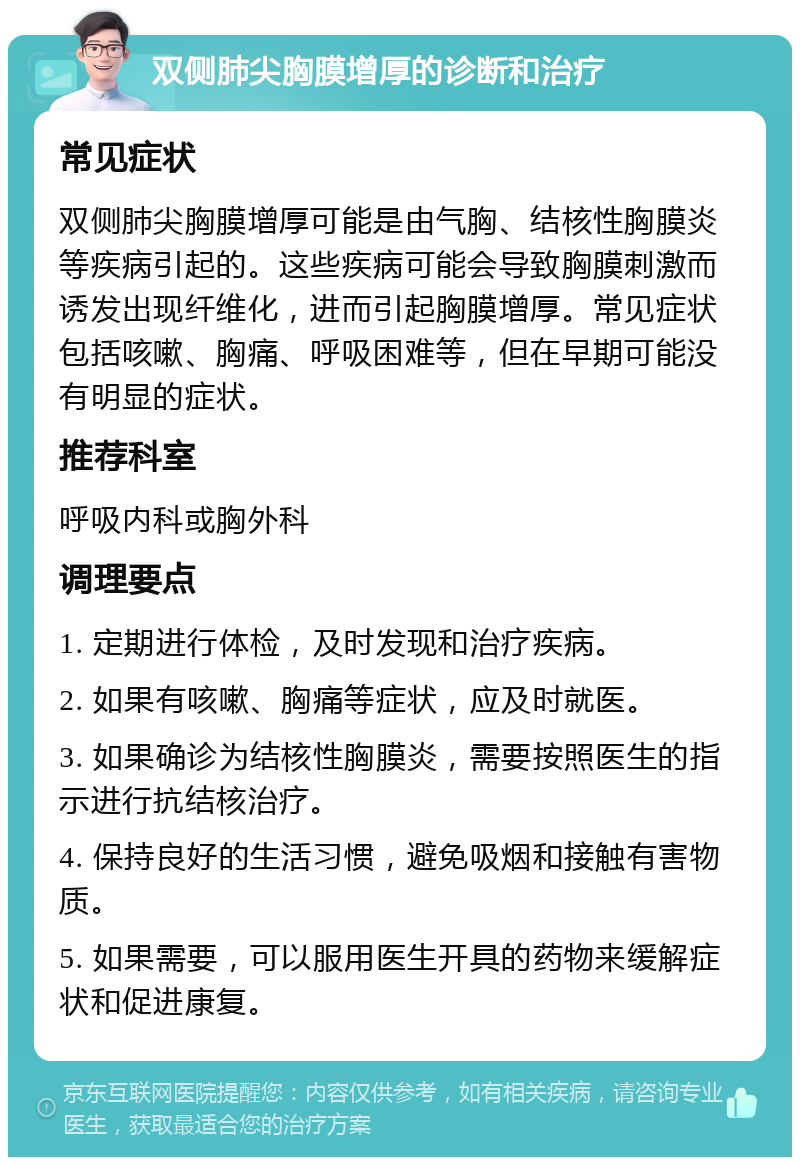 双侧肺尖胸膜增厚的诊断和治疗 常见症状 双侧肺尖胸膜增厚可能是由气胸、结核性胸膜炎等疾病引起的。这些疾病可能会导致胸膜刺激而诱发出现纤维化，进而引起胸膜增厚。常见症状包括咳嗽、胸痛、呼吸困难等，但在早期可能没有明显的症状。 推荐科室 呼吸内科或胸外科 调理要点 1. 定期进行体检，及时发现和治疗疾病。 2. 如果有咳嗽、胸痛等症状，应及时就医。 3. 如果确诊为结核性胸膜炎，需要按照医生的指示进行抗结核治疗。 4. 保持良好的生活习惯，避免吸烟和接触有害物质。 5. 如果需要，可以服用医生开具的药物来缓解症状和促进康复。