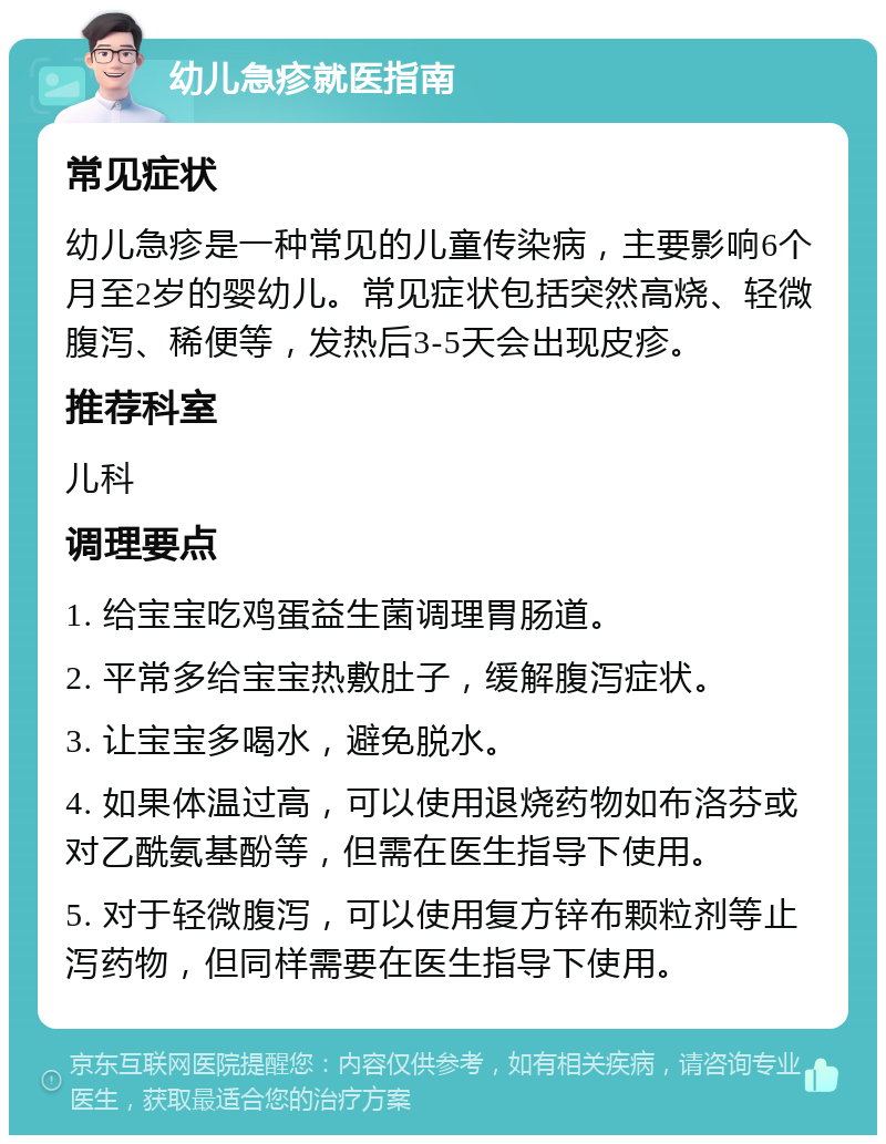 幼儿急疹就医指南 常见症状 幼儿急疹是一种常见的儿童传染病，主要影响6个月至2岁的婴幼儿。常见症状包括突然高烧、轻微腹泻、稀便等，发热后3-5天会出现皮疹。 推荐科室 儿科 调理要点 1. 给宝宝吃鸡蛋益生菌调理胃肠道。 2. 平常多给宝宝热敷肚子，缓解腹泻症状。 3. 让宝宝多喝水，避免脱水。 4. 如果体温过高，可以使用退烧药物如布洛芬或对乙酰氨基酚等，但需在医生指导下使用。 5. 对于轻微腹泻，可以使用复方锌布颗粒剂等止泻药物，但同样需要在医生指导下使用。