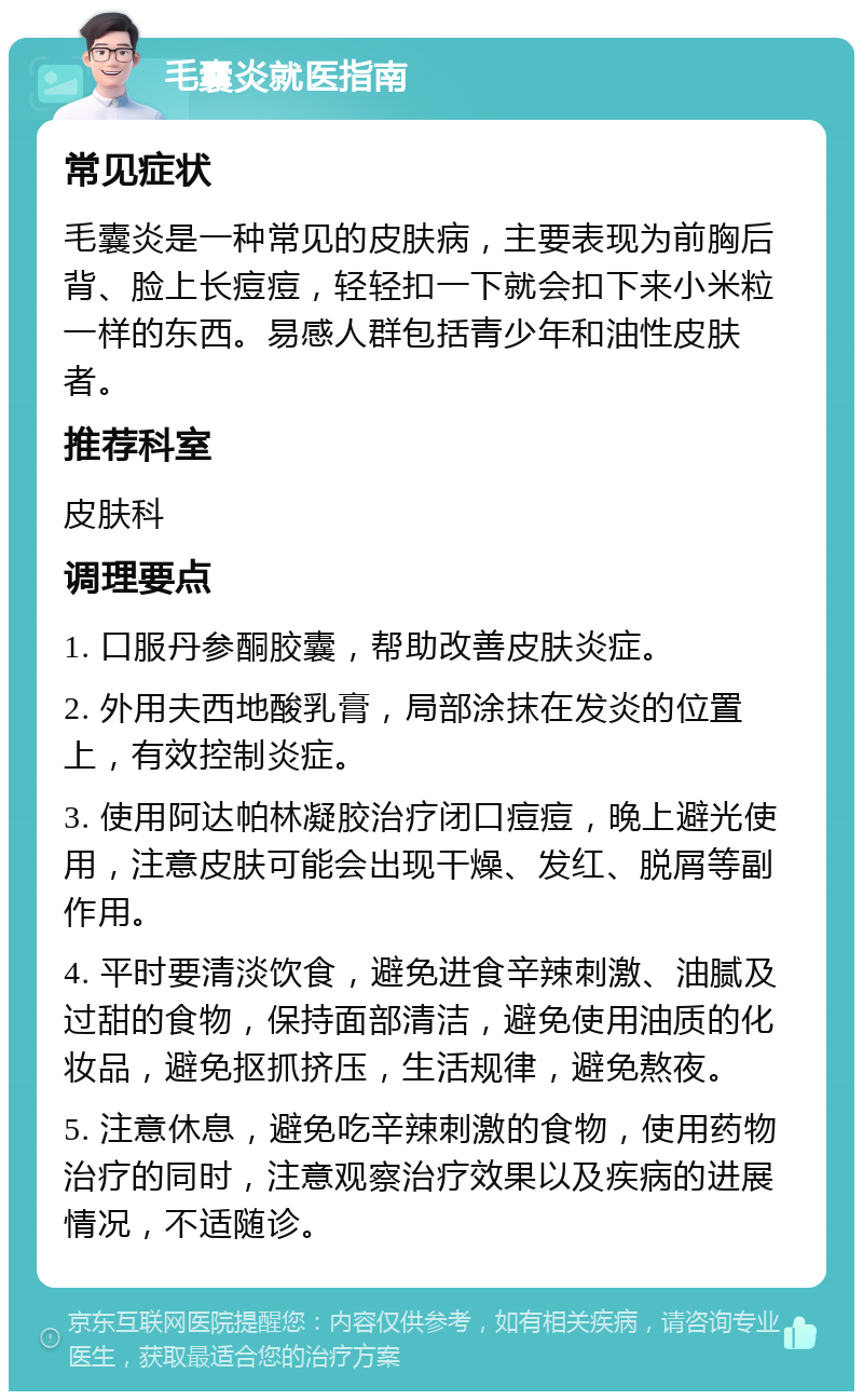 毛囊炎就医指南 常见症状 毛囊炎是一种常见的皮肤病，主要表现为前胸后背、脸上长痘痘，轻轻扣一下就会扣下来小米粒一样的东西。易感人群包括青少年和油性皮肤者。 推荐科室 皮肤科 调理要点 1. 口服丹参酮胶囊，帮助改善皮肤炎症。 2. 外用夫西地酸乳膏，局部涂抹在发炎的位置上，有效控制炎症。 3. 使用阿达帕林凝胶治疗闭口痘痘，晚上避光使用，注意皮肤可能会出现干燥、发红、脱屑等副作用。 4. 平时要清淡饮食，避免进食辛辣刺激、油腻及过甜的食物，保持面部清洁，避免使用油质的化妆品，避免抠抓挤压，生活规律，避免熬夜。 5. 注意休息，避免吃辛辣刺激的食物，使用药物治疗的同时，注意观察治疗效果以及疾病的进展情况，不适随诊。