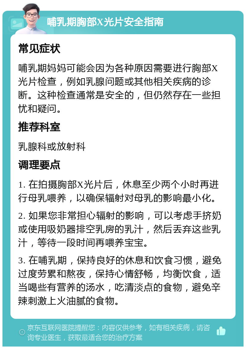 哺乳期胸部X光片安全指南 常见症状 哺乳期妈妈可能会因为各种原因需要进行胸部X光片检查，例如乳腺问题或其他相关疾病的诊断。这种检查通常是安全的，但仍然存在一些担忧和疑问。 推荐科室 乳腺科或放射科 调理要点 1. 在拍摄胸部X光片后，休息至少两个小时再进行母乳喂养，以确保辐射对母乳的影响最小化。 2. 如果您非常担心辐射的影响，可以考虑手挤奶或使用吸奶器排空乳房的乳汁，然后丢弃这些乳汁，等待一段时间再喂养宝宝。 3. 在哺乳期，保持良好的休息和饮食习惯，避免过度劳累和熬夜，保持心情舒畅，均衡饮食，适当喝些有营养的汤水，吃清淡点的食物，避免辛辣刺激上火油腻的食物。