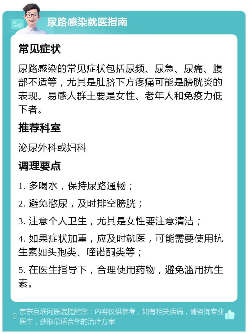 尿路感染就医指南 常见症状 尿路感染的常见症状包括尿频、尿急、尿痛、腹部不适等，尤其是肚脐下方疼痛可能是膀胱炎的表现。易感人群主要是女性、老年人和免疫力低下者。 推荐科室 泌尿外科或妇科 调理要点 1. 多喝水，保持尿路通畅； 2. 避免憋尿，及时排空膀胱； 3. 注意个人卫生，尤其是女性要注意清洁； 4. 如果症状加重，应及时就医，可能需要使用抗生素如头孢类、喹诺酮类等； 5. 在医生指导下，合理使用药物，避免滥用抗生素。