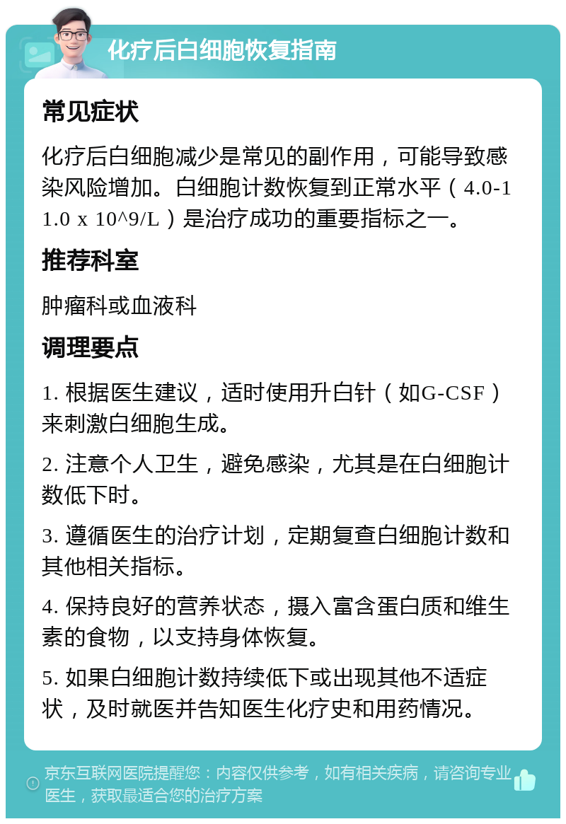 化疗后白细胞恢复指南 常见症状 化疗后白细胞减少是常见的副作用，可能导致感染风险增加。白细胞计数恢复到正常水平（4.0-11.0 x 10^9/L）是治疗成功的重要指标之一。 推荐科室 肿瘤科或血液科 调理要点 1. 根据医生建议，适时使用升白针（如G-CSF）来刺激白细胞生成。 2. 注意个人卫生，避免感染，尤其是在白细胞计数低下时。 3. 遵循医生的治疗计划，定期复查白细胞计数和其他相关指标。 4. 保持良好的营养状态，摄入富含蛋白质和维生素的食物，以支持身体恢复。 5. 如果白细胞计数持续低下或出现其他不适症状，及时就医并告知医生化疗史和用药情况。