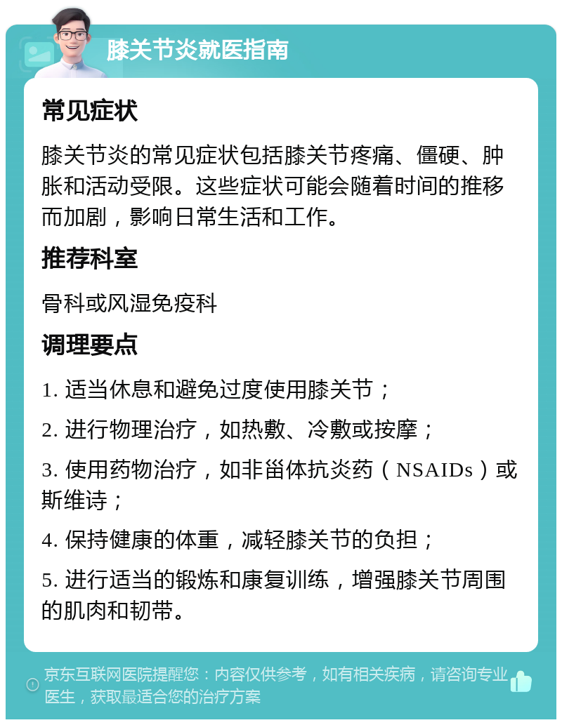 膝关节炎就医指南 常见症状 膝关节炎的常见症状包括膝关节疼痛、僵硬、肿胀和活动受限。这些症状可能会随着时间的推移而加剧，影响日常生活和工作。 推荐科室 骨科或风湿免疫科 调理要点 1. 适当休息和避免过度使用膝关节； 2. 进行物理治疗，如热敷、冷敷或按摩； 3. 使用药物治疗，如非甾体抗炎药（NSAIDs）或斯维诗； 4. 保持健康的体重，减轻膝关节的负担； 5. 进行适当的锻炼和康复训练，增强膝关节周围的肌肉和韧带。