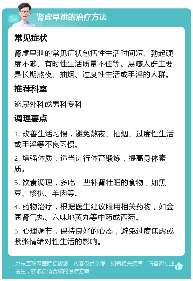 肾虚早泄的治疗方法 常见症状 肾虚早泄的常见症状包括性生活时间短、勃起硬度不够、有时性生活质量不佳等。易感人群主要是长期熬夜、抽烟、过度性生活或手淫的人群。 推荐科室 泌尿外科或男科专科 调理要点 1. 改善生活习惯，避免熬夜、抽烟、过度性生活或手淫等不良习惯。 2. 增强体质，适当进行体育锻炼，提高身体素质。 3. 饮食调理，多吃一些补肾壮阳的食物，如黑豆、核桃、羊肉等。 4. 药物治疗，根据医生建议服用相关药物，如金匮肾气丸、六味地黄丸等中药或西药。 5. 心理调节，保持良好的心态，避免过度焦虑或紧张情绪对性生活的影响。