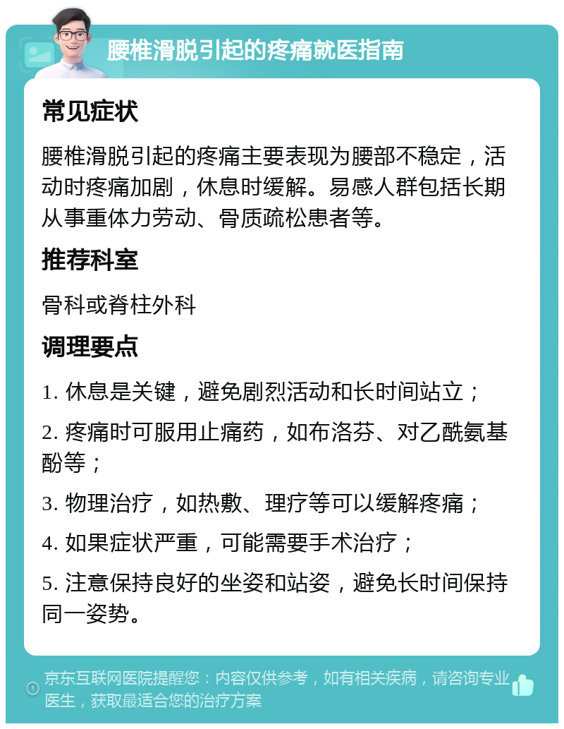 腰椎滑脱引起的疼痛就医指南 常见症状 腰椎滑脱引起的疼痛主要表现为腰部不稳定，活动时疼痛加剧，休息时缓解。易感人群包括长期从事重体力劳动、骨质疏松患者等。 推荐科室 骨科或脊柱外科 调理要点 1. 休息是关键，避免剧烈活动和长时间站立； 2. 疼痛时可服用止痛药，如布洛芬、对乙酰氨基酚等； 3. 物理治疗，如热敷、理疗等可以缓解疼痛； 4. 如果症状严重，可能需要手术治疗； 5. 注意保持良好的坐姿和站姿，避免长时间保持同一姿势。